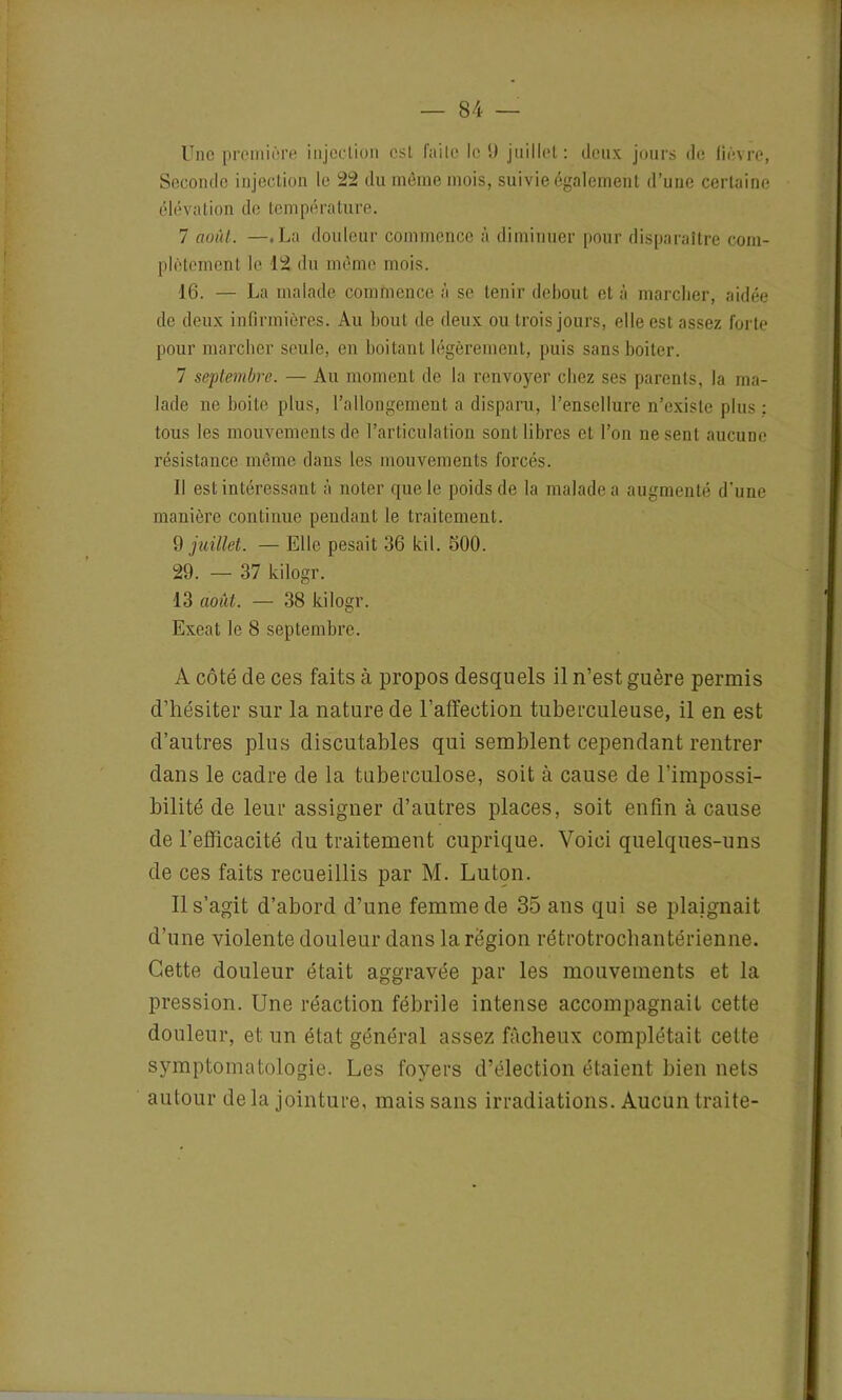 Une première injection est faite le 9 juillet: deux jours de lièvre, Seconde injection le 22 du même mois, suivie également d’une certaine élévation de température. 7 août. —.La douleur commence à diminuer pour disparaître com- plètement le 12 du même mois. 16. — La malade commence à se tenir debout et à marcher, aidée de deux infirmières. Au bout de deux ou trois jours, elle est assez forte pour marcher seule, en boitant légèrement, puis sans boiter. 7 septembre. — Au moment de la renvoyer chez ses parents, la ma- lade ne boite plus, l’allongement a disparu, l’ensellure n’existe plus : tous les mouvements de l’articulation sont libres et l’on ne sent aucune résistance même dans les mouvements forcés. Il est intéressant à noter que le poids de la malade a augmenté d'une manière continue pendant le traitement. 9 juillet. — Elle pesait 36 kil. 500. 29. — 37 kilogr. 13 août. — 38 kilogr. Exeat le 8 septembre. A côté de ces faits à propos desquels il n’est guère permis d’hésiter sur la nature de l’affection tuberculeuse, il en est d’autres plus discutables qui semblent cependant rentrer dans le cadre de la tuberculose, soit à cause de l’impossi- bilité de leur assigner d’autres places, soit enfin à cause de l’efficacité du traitement cuprique. Voici quelques-uns de ces faits recueillis par M. Luton. Il s’agit d’abord d’une femme de 35 ans qui se plaignait d’une violente douleur dans la région rétrotrochantérienne. Cette douleur était aggravée par les mouvements et la pression. Une réaction fébrile intense accompagnait cette douleur, et un état général assez fâcheux complétait cette symptomatologie. Les foyers d’élection étaient bien nets autour de la jointure, mais sans irradiations. Aucun traite-