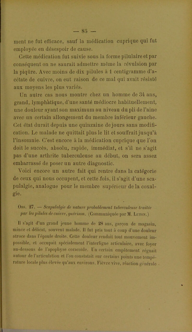 ment ne fut efficace, sauf la médication cuprique qui fut employée en désespoir de cause. Cette médication fut suivie sous la forme pilulaire et par conséquent on ne saurait admettre même la révulsion par la piqûre. Avec moins de dix pilules à 1 centigramme d’a- cétate de cuivre, on eut raison de ce mal qui avait résisté aux moyens les plus variés. Un autre cas nous montre chez un homme de 34 ans, grandr lymphatique, d’une santé médiocre habituellement, une douleur ayant son maximum au niveau du pli de l’aine avec un certain allongement du membre inférieur gauche. Cet état durait depuis une quinzaine de jours sans modifi- cation. Le malade ne quittait plus le lit et souffrait jusqu’à l’insomnie. C’est encore à la médication cuprique que l’on doit le succès, absolu, rapide, immédiat, et s’il ne s’agit pas d’une arthrite tuberculeuse au début, on sera assez embarrassé de poser un autre diagnostic. Voici encore un autre fait qui rentre dans la catégorie de ceux qui nous occupent, et cette .fois, il s’agit d’une sca- pulalgie, analogue pour le membre supérieur de la coxal- gie. Obs. 27. — Scapulalgie de nature 'probablement tuberculeuse traitée par les pilules de cuivre, guérison. (Communiquée par M. Luton.) Il s’agit d’un grand jeune homme de 28 ans, garçon de magasin, mince et délicat, souvent malade. Il fut pris tout à coup d’une douleur atroce dans l’épaule droite. Cette douleur rendait tout mouvement im- possible, et occupait spécialement l’interligne articulaire, avec foyer au-dessous de l’apophyse coracoïde. Un certain empâtement régnait autour de l’articulation et l’on constatait sur certains points une tempé- rature locale plus élevée qu’aux environs. Fièvre vive, réaction générale