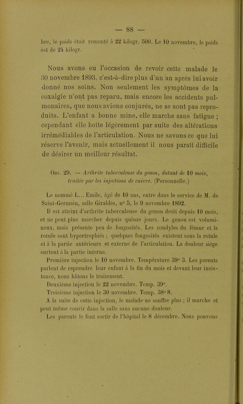 bre, le poids était remonté à 22 kilogr. 500. Le 10 novembre, le poids est de 24 kilogr. Nous avons eu l’occasion de revoir cette malade le 30 novembre 1893, c’est-à-dire plus d’un an après lui avoir donné nos soins. Non seulement les symptômes de la coxalgie n’ont pas reparu, mais encore les accidents pul- monaires, que nous avions conjurés, ne se sont pas repro- duits. L’enfant a bonne mine, elle marche sans fatigue ; cependant elle boîte légèrement par suite des altérations irrémédiables de l’articulation. Nous ne savons ce que lui réserve l’avenir, mais actuellement il nous paraît difficile de désirer un meilleur résultat. Obs. 29. — Arthrite tuberculeuse du genou, datant de 10 mois, traitée par les injections de cuivre. (Personnelle.) Le nommé L... Emile, âgé de 10 ans, entre dans le service de M. de Saint-Germain, salle Giraldès, n° 5, le 9 novembre 1892. Il est atteint d’artlirite tuberculeuse du genou droit depuis 10 mois, et ne peut plus marcher depuis quinze jours. Le genou est volumi- neux, mais présente peu de fongosités. Les condyles du fémur et la rotule sont hypertrophiés ; quelques fongosités existent sous la rotule et à la partie antérieure et externe de l’articulation. La douleur siège surtout à la partie interne. Première injection le 10 novembre. Température 39° 3. Les parents parlent de reprendre leur enfant à la lin du mois et devant leur insis- tance, nous hâtons le traitement. Deuxième injection le 22 novembre. Temp. 39°. Troisième injection le 30 novembre. Temp. 38° 8. A la suite de cette injection, le malade ne souffre plus ; il marche et peut même courir dans la salle sans aucune douleur. Les parents le font sortir de l'bùpital le 8 décembre. Nous pouvons
