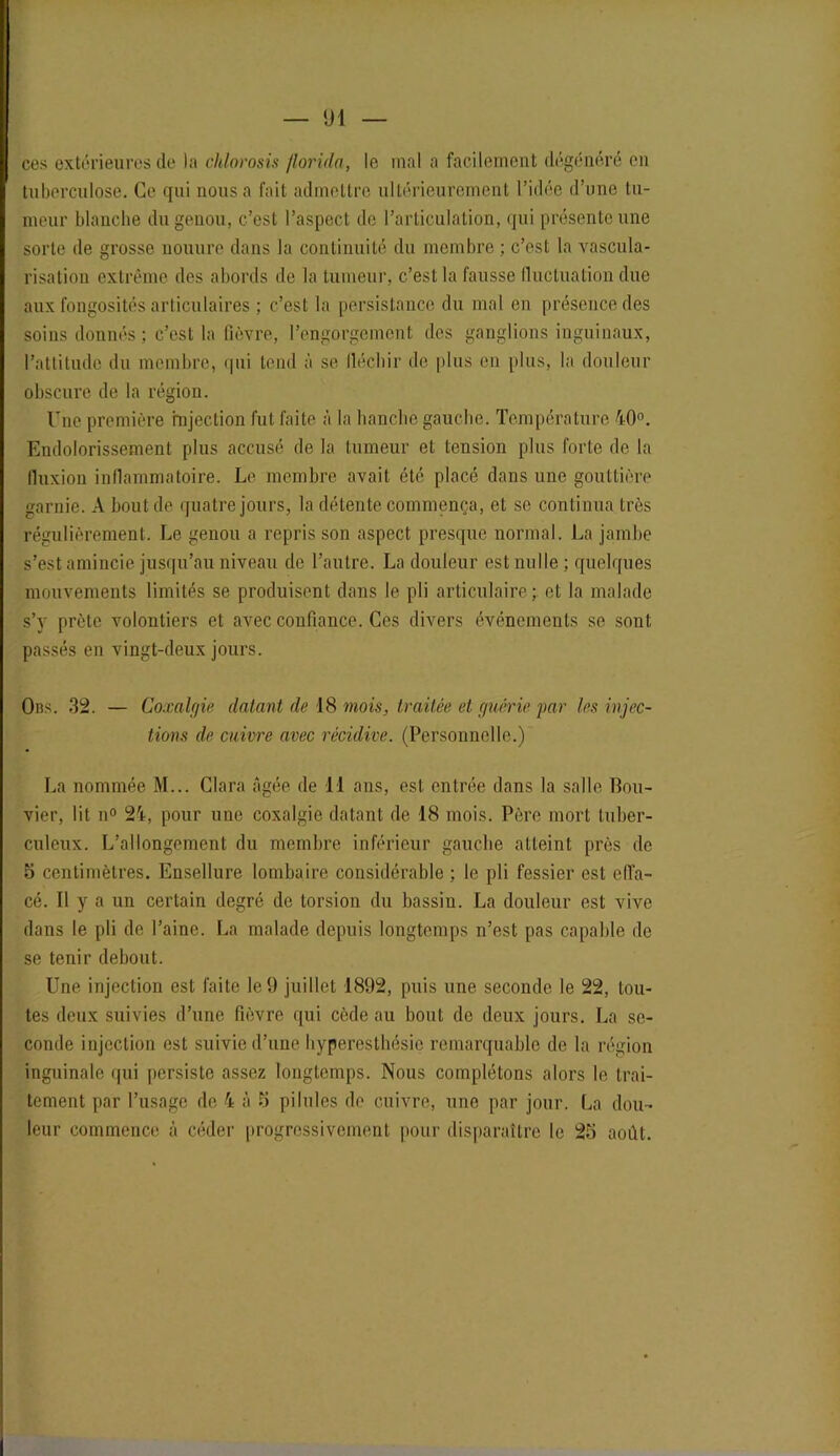 ces extérieures de la chlorosis florida, le mal a facilement dégénéré en tuberculose. Ce qui nous a fait admettre ultérieurement l’idée d’une tu- meur blanche du genou, c’est l’aspect de l’articulation, qui présente une sorte de grosse nouure dans la continuité du membre ; c’est la vascula- risation extrême des abords de la tumeur, c’est la fausse fluctuation due aux fongosités articulaires ; c’est la persistance du mal en présence des soins donnés; c’est la fièvre, l’engorgement des ganglions inguinaux, l’attitude du membre, qui tend à se fléchir de plus en plus, la douleur obscure de la région. Une première injection fut faite à la hanche gauche. Température 40°. Endolorissement plus accusé de la tumeur et tension plus forte de la fluxion inflammatoire. Le membre avait été placé dans une gouttière garnie. A bout de quatre jours, la détente commença, et se continua très régulièrement. Le genou a repris son aspect presque normal. La jambe s’est amincie jusqu’au niveau de l’autre. La douleur est nulle; quelques mouvements limités se produisent dans le pli articulaire; et la malade s’}' prête volontiers et avec confiance. Ces divers événements se sont passés en vingt-deux jours. Ons. 32. — Coxalgie datant de 18 mois, traitée et guérie par les injec- tions de cuivre avec récidive. (Personnelle.) La nommée M... Clara âgée de 11 ans, est entrée dans la salle Bou- vier, lit n° 24, pour une coxalgie datant de 18 mois. Père mort tuber- culeux. L’allongement du membre inférieur gauche atteint près de 5 centimètres. Ensellure lombaire considérable ; le pli fessier est effa- cé. Il y a un certain degré de torsion du bassin. La douleur est vive dans le pli de l’aine. La malade depuis longtemps n’est pas capable de se tenir debout. Une injection est faite le 9 juillet 1892, puis une seconde le 22, tou- tes deux suivies d’une fièvre qui cède au bout de deux jours. La se- conde injection est suivie d’une hyperesthésie remarquable de la région inguinale qui persiste assez longtemps. Nous complétons alors le trai- tement par l’usage de 4 à 5 pilules de cuivre, une par jour. La dou- leur commence à céder progressivement pour disparaître le 23 août.