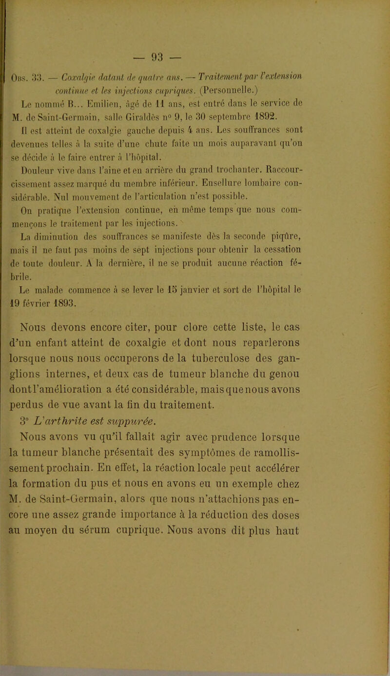 Obs. 33. — Coxalgie datant de quatre ans. — Traitement par l’extension continue et les injections cupriques. (Personnelle.) Le nommé B... Emilien, âgé de II ans, est entré dans le service de M. de Saint-Germain, salle Giraldès n° 9, le 30 septembre 1892. Il est atteint de coxalgie gauche depuis 4 ans. Les soull’rances sont devenues telles à la suite d’une chute faite un mois auparavant qu’on se décide à le faire entrer à l’hôpital. Douleur vive dans l’aine et en arrière du grand trochanter. Raccour- cissement assez marqué du membre inférieur. Ensellure lombaire con- sidérable. Nul mouvement de l’articulation n’est possible. On pratique l’extension continue, eh même temps que nous com- mençons le traitement par les injections. La diminution des souffrances se manifeste dès la seconde piqûre, mais il ne faut pas moins de sept injections pour obtenir la cessation de toute douleur. A la dernière, il ne se produit aucune réaction fé- brile. Le malade commence à se lever le 15 janvier et sort de l’hôpital le 19 février 1893. Nous devons encore citer, pour clore cette liste, le cas d’un enfant atteint de coxalgie et dont nous reparlerons lorsque nous nous occuperons de la tuberculose des gan- glions internes, et deux cas de tumeur blanche du genou dont l’amélioration a été considérable, maisquenous avons perdus de vue avant la fin du traitement. 3° L'arthrite est suppurée. Nous avons vu qu’il fallait agir avec prudence lorsque la tumeur blanche présentait des symptômes de ramollis- sement prochain. En effet, la réaction locale peut accélérer la formation du pus et nous en avons eu un exemple chez M. de Saint-Germain, alors que nous n’attachions pas en- core une assez grande importance à la réduction des doses au moyen du sérum cuprique. Nous avons dit plus haut