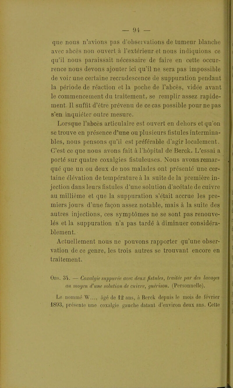 — 91 — que nous n’avions pas d'observations de tumeur blanche \ avec abcès non ouvert à l’extérieur et nous indiquions ce qu’il nous paraissait nécessaire de faire en cette occur- rence nous devons ajouter ici qu’il ne sera pas impossible de voir une certaine recrudescence de suppuration pendant la période de réaction et la poche de l’abcès, vidée avant le commencement du traitement,, se remplir assez rapide- ment. Il suffit d’être prévenu de ce cas possible pour ne pas s’en inquiéter outre mesure. Lorsque l’abcès articulaire est ouvert en dehors et qu'on se trouve en présence d’une ou plusieurs fistules intermina- bles, nous pensons qu’il est préférable d’agir localement. C’est ce que nous avons fait à l’hôpital de Berck. L’essai a porté sur quatre coxalgies fistuleuses. Nous avons reinar- , qué que un ou deux de nos malades ont présenté une cer- taine élévation de température à la suite de la première in- jection dans leurs fistules d’une solution d’acétate de cuivre au millième et que la suppuration s’était accrue les pre- miers jours d’une façon assez notable, mais à la suite des autres injections, ces symptômes ne se sont pas renouve- lés et la suppuration n’a pas tardé à diminuer considéra- blement. Actuellement nous ne pouvons rapporter qu’une obser- vation de ce genre, les trois autres se trouvant encore en traitement. v Uns. 31. — Coxalgie suppurée avec deux fistules, traitée par des lavages au moyen d’une solution de cuivre, guérison. (Personnelle). Le nommé W..., âgé de 12 ans, à Berck depuis le mois de février 1893, présente une coxalgie gauche datant d’environ deux ans. Cette