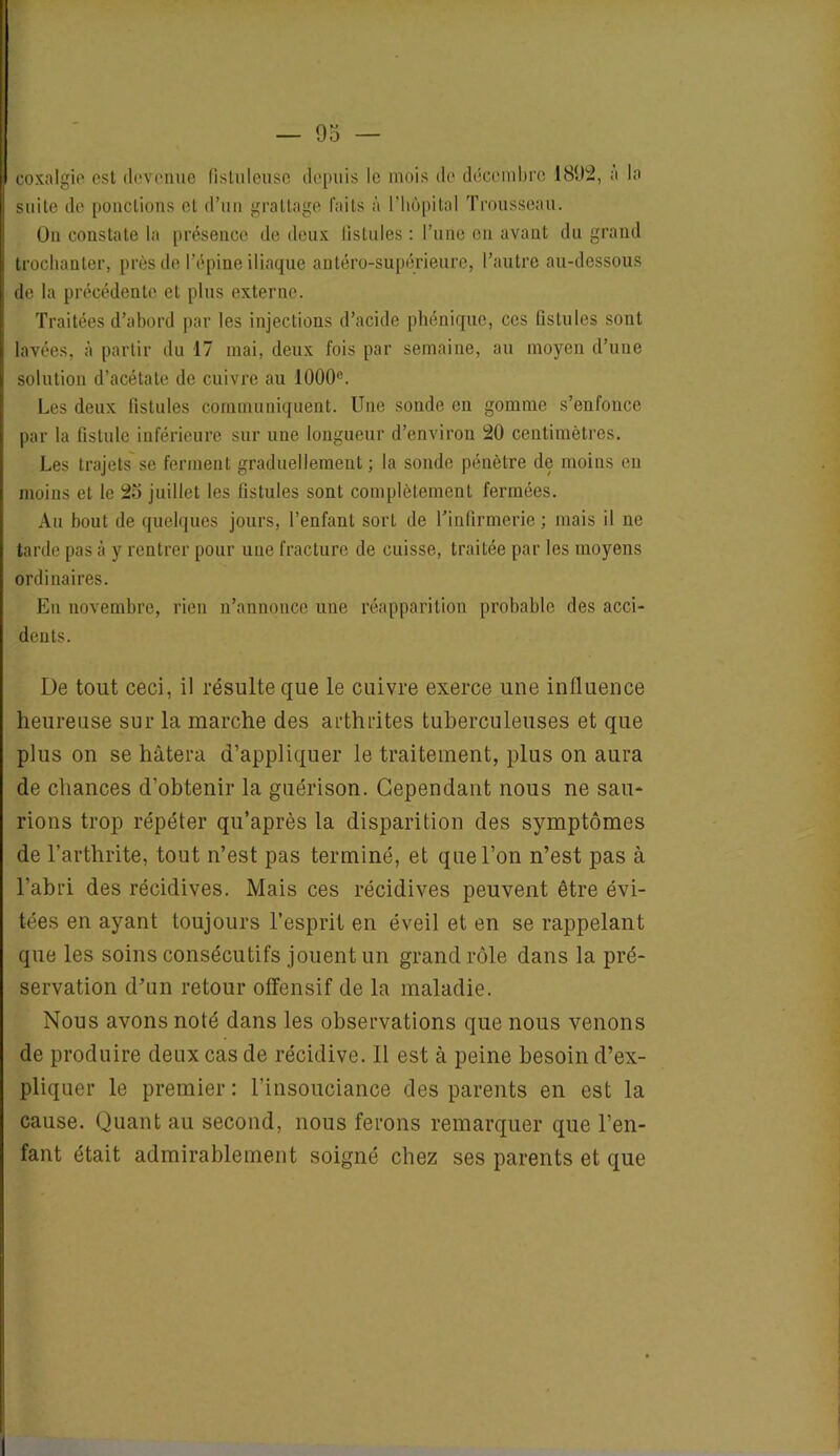 coxalgie* est devenue fistuleusc depuis le mois de décembre 1892, a la soi te de ponctions cl d’un grattage laits à l'hôpital Trousseau. Un constate la présence de deux fistules : l’une en avant du grand trochanter, près de l’épine iliaque antéro-supérieure, l’autre au-dessous de la précédente et plus externe. Traitées d’abord par les injections d’acide phénique, ces fistules sont lavées, à partir du 17 mai, deux fois par semaine, au moyen d’une solution d’acétate de cuivre au 1000e. Les deux fistules communiquent. Une sonde en gomme s’enfonce par la fistule inférieure sur une longueur d’environ 20 centimètres. Les trajets se ferment graduellement; la sonde pénètre de moins en moins et le 2o juillet les fistules sont complètement fermées. Au bout de quelques jours, l’enfant sort de l’infirmerie; mais il ne tarde pas à y rentrer pour une fracture de cuisse, traitée par les moyens ordinaires. En novembre, rien n’annonce une réapparition probable des acci- dents. De tout ceci, il résulte que le cuivre exerce une influence heureuse sur la marche des arthrites tuberculeuses et que plus on se hâtera d’appliquer le traitement, plus on aura de chances d’obtenir la guérison. Cependant nous ne sau- rions trop répéter qu’après la disparition des symptômes de l’arthrite, tout n’est pas terminé, et que l’on n’est pas à l’abri des récidives. Mais ces récidives peuvent être évi- tées en ayant toujours l’esprit en éveil et en se rappelant que les soins consécutifs jouent un grand rôle dans la pré- servation d’un retour offensif de la maladie. Nous avons noté dans les observations que nous venons de produire deux cas de récidive. Il est à peine besoin d’ex- pliquer le premier: l’insouciance des parents en est la cause. Quant au second, nous ferons remarquer que l’en- fant était admirablement soigné chez ses parents et que