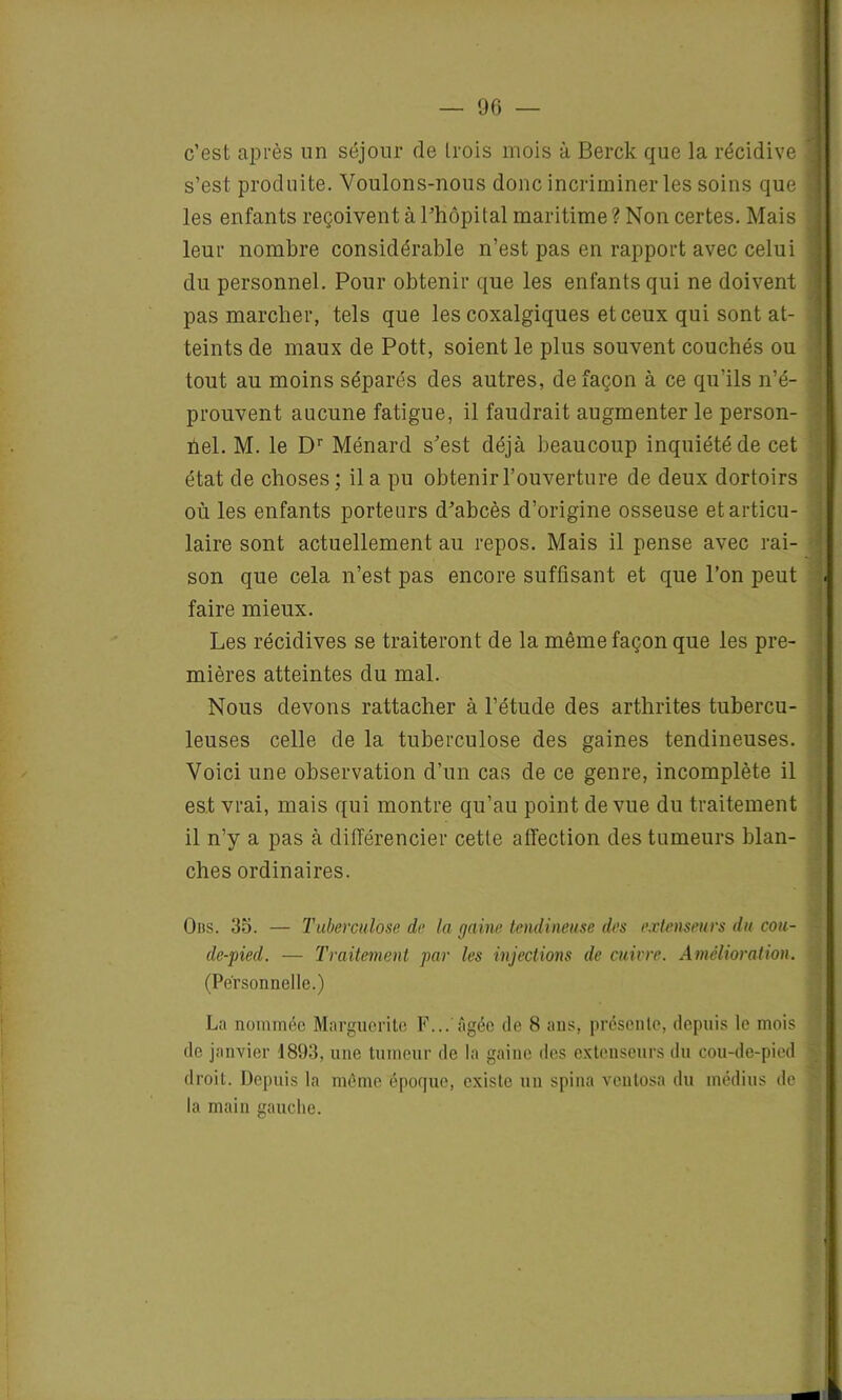 c’est après un séjour de trois mois à Berck que la récidive s’est produite. Voulons-nous donc incriminer les soins que les enfants reçoivent à l’hôpital maritime ? Non certes. Mais leur nombre considérable n’est pas en rapport avec celui du personnel. Pour obtenir que les enfants qui ne doivent pas marcher, tels que les coxalgiques et ceux qui sont at- teints de maux de Pott, soient le plus souvent couchés ou tout au moins séparés des autres, de façon à ce qu'ils n’é- prouvent aucune fatigue, il faudrait augmenter le person- nel. M. le Dr Ménard s’est déjà beaucoup inquiété de cet état de choses ; il a pu obtenir l’ouverture de deux dortoirs où les enfants porteurs d’abcès d’origine osseuse et articu- laire sont actuellement au repos. Mais il pense avec rai- son que cela n’est pas encore suffisant et que l’on peut faire mieux. Les récidives se traiteront de la même façon que les pre- mières atteintes du mal. Nous devons rattacher à l’étude des arthrites tubercu- leuses celle de la tuberculose des gaines tendineuses. Voici une observation d’un cas de ce genre, incomplète il est vrai, mais qui montre qu’au point de vue du traitement il n’y a pas à différencier cette affection des tumeurs blan- ches ordinaires. Oits. 35. — Tuberculose de la gaine tendineuse des extenseurs du cou- de-pied. — Traitement par les injections de cuivre. Amélioration. (Personnelle.) La nommée Marguerite F...'âgée de 8 ans. présente, depuis le mois de janvier 1893, une tumeur de la gaine des extenseurs du cou-de-pied droit. Depuis la même époque, existe un spina veutosa du médius de la main gauche.