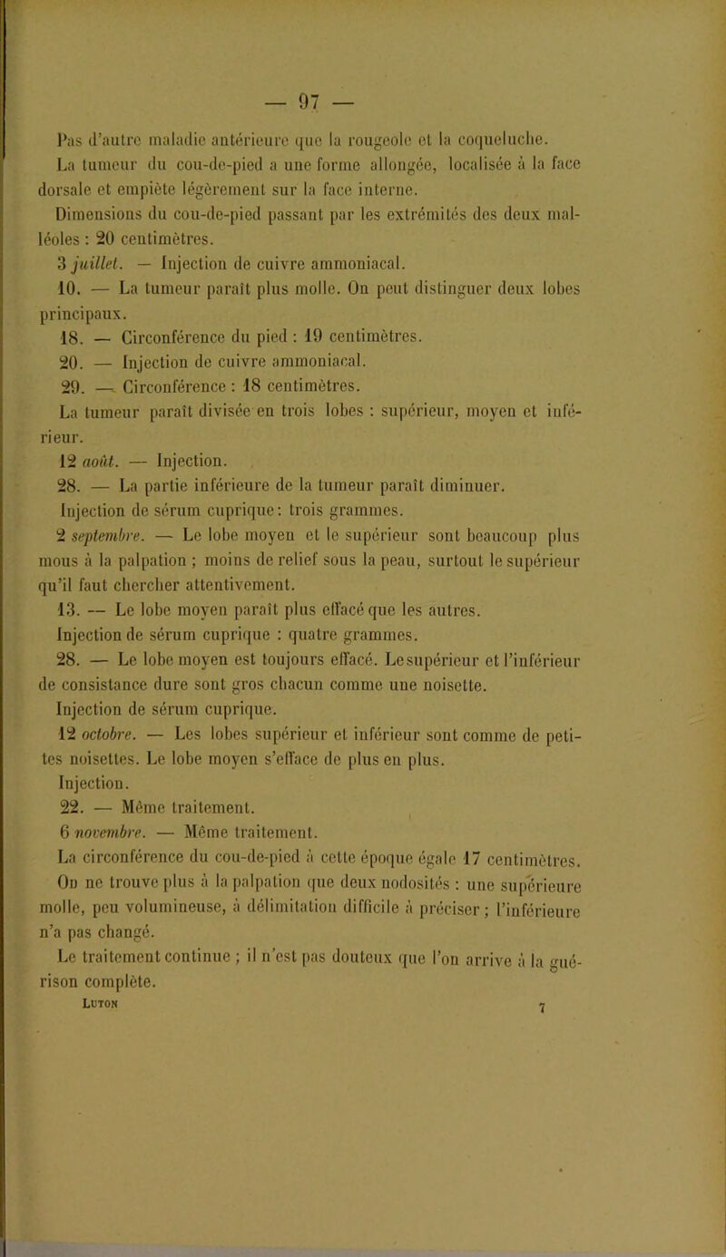 Pas d’autre maladie antérieure que la rougeole cl la coqueluche. La tumeur du cou-de-pied a une forme allongée, localisée à la face dorsale et empiète légèrement sur la face interne. Dimensions du cou-de-pied passant par les extrémités des deux mal- léoles : 20 centimètres. 3 juillet. — Injection de cuivre ammoniacal. 10. — La tumeur paraît plus molle. On peut distinguer deux lobes principaux. 18. — Circonférence du pied : 19 centimètres. 20. — Injection de cuivre ammoniacal. 29. —, Circonférence : 18 centimètres. La tumeur paraît divisée en trois lobes : supérieur, moyen et infé- rieur. 12 août. — Injection. 28. — La partie inférieure de la tumeur paraît diminuer. Injection de sérum cuprique: trois grammes. 2 septembre. — Le lobe moyen et le supérieur sont beaucoup plus mous à la palpation ; moins de relief sous la peau, surtout le supérieur qu’il faut chercher attentivement. 13. — Le lobe moyen paraît plus effacé que les autres. Injection de sérum cuprique : quatre grammes. 28. — Le lobe moyen est toujours effacé. Lesupérieur et l’inférieur de consistance dure sont gros chacun comme une noisette. Injection de sérum cuprique. 12 octobre. — Les lobes supérieur et inférieur sont comme de peti- tes noisettes. Le lobe moyen s’efface de plus en plus. Injection. 22. — Même traitement. 6 novembre. — Même traitement. La circonférence du cou-de-pied à cette époque égale 17 centimètres. On ne trouve plus à la palpation que deux nodosités : une supérieure molle, peu volumineuse, à délimitation difficile à préciser; l’inférieure n’a pas changé. Le traitement continue ; il n’est pas douteux que l’on arrive à la <nié- rison complète. Luton 7