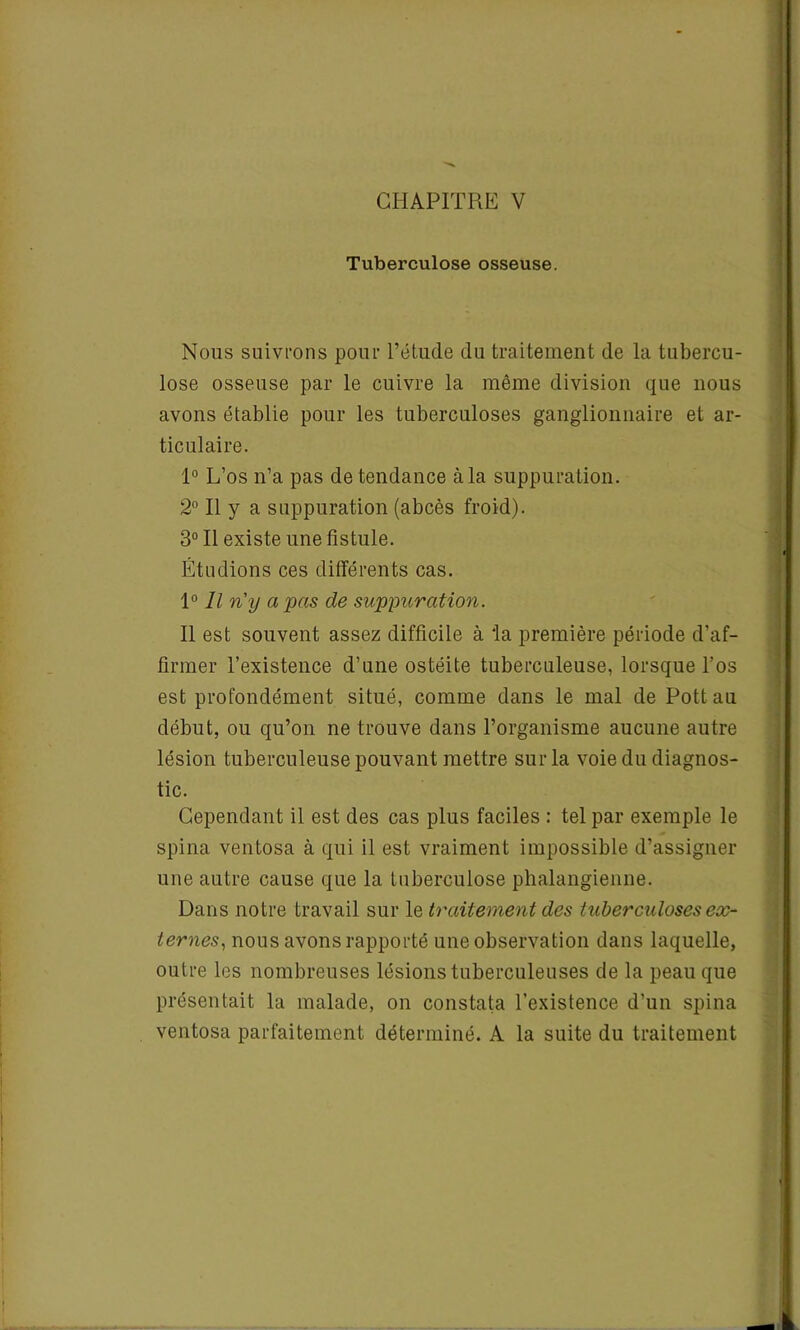 CHAPITRE V Tuberculose osseuse. Nous suivrons pour l’étude du traitement de la tubercu- lose osseuse par le cuivre la même division que nous avons établie pour les tuberculoses ganglionnaire et ar- ticulaire. 1° L’os n’a pas de tendance à la suppuration. 2° Il y a suppuration (abcès froid). 3° Il existe une fistule. Étudions ces différents cas. 1° Il n'y a pas de suppuration. Il est souvent assez difficile à 'la première période d’af- firmer l’existence d’une ostéite tuberculeuse, lorsque l’os est profondément situé, comme dans le mal de Pott au début, ou qu’on ne trouve dans l’organisme aucune autre lésion tuberculeuse pouvant mettre sur la voie du diagnos- tic. Cependant il est des cas plus faciles : tel par exemple le spina ventosa à qui il est vraiment impossible d’assigner une autre cause que la tuberculose phalangienne. Dans notre travail sur le traitement des tuberculoses ex- ternes, nous avons rapporté une observation dans laquelle, outre les nombreuses lésions tuberculeuses de la peau que présentait la malade, on constata l’existence d’un spina ventosa parfaitement déterminé. A la suite du traitement