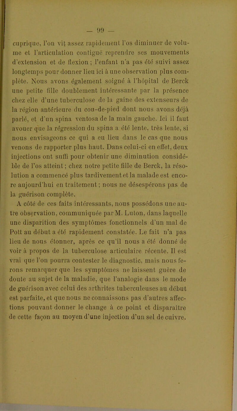 - 09 — cuprique, l’on vit assez rapidement l’os diminuer de volu- me et l’articulation contiguë reprendre ses mouvements d’extension et de llexion ; l’enfant n’a pas été suivi assez longtemps pour donner lieu ici à une observation plus com- plète. Nous avons également soigné à l’hôpital de Berck une petite fille doublement intéressante par la présence chez elle d’une tuberculose delà gaine des extenseurs de la région antérieure du cou-de-pied dont nous avons déjà parlé, et d’un spina ventosade la main gauche. Ici il faut avouer que la régression du spina a été lente, très lente, si nous envisageons ce qui a eu lieu dans le cas que nous venons de rapporter plus haut. Dans celui-ci en effet, deux injections ont suffi pour obtenir une diminution considé- ble de l’os atteint ; chez notre petite fille de Berck, la réso- lution a commencé plus tardivement et la malade est enco- re aujourd’hui en traitement; nous ne désespérons pas de la guérison complète. A côté de ces faits intéressants, nous possédons une au- tre observation, communiquée par M. Luton, dans laquelle une disparition des symptômes fonctionnels d’un mal de Pott au début a été rapidement constatée. Le fait n’a pas lieu de nous étonner, après ce qu’il nous a été donné de voir à propos de la tuberculose articulaire récente. Il est vrai que l’on pourra contester le diagnostic, mais nous fe- rons remarquer que les symptômes ne laissent guère de doute au sujet de la maladie, que l’analogie dans le mode de guérison avec celui des arthrites tuberculeuses au début est parfaite, et que nous ne connaissons pas d’autres affec- tions pouvant donner le change à ce point et disparaître de cette façon au moyen d’une injection d’un sel de cuivre.