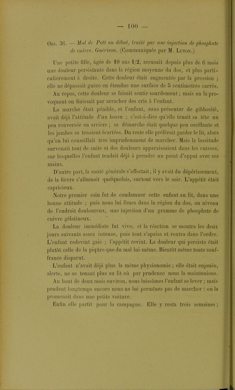 O lis. 36. — Mal de Poli au début, traité par une injection de phosphate de cuivre. Guérison. (Communiquée par M. Luton.) Une petite fille, âgée de 10 ans 1/2, accusait depuis plus de 6 mois une douleur persistante dans la région moyenne du dos, et plus parti- culièrement à droite. Cette douleur était augmentée par la pression ; elle ne dépassait guère en étendue une surface de S centimètres carrés. Au repos, cette douleur se faisait sentir sourdement ; mais en la pro- voquant on finissait par arracher des cris à l’enfant. La marche était pénible, et l’enfant, sans présenter de gibbosité, avait déjà l’attitude d’un bossu ; c’est-à-dire qu’elle tenait sa tète un peu renversée en arrière ; sa démarche était quelque peu oscillante et les jambes se tenaient écartées. Du reste elle préférait garder le lit, alors qu’on lui conseillait très imprudemment de marcher. Mais la lassitude survenait tout de suite et des douleurs apparaissaient dans les cuisses, sur lesquelles l’enfant tendait déjà à prendre un point d’appui avec ses mains. D’autre part, la santé générale s’affectait; il y avait du dépérissement, de la fièvre s’allumait quelquefois, surtout vers le soir. L’appétit était capricieux. Notre premier soin fut de condamner cette enfant au lit, dans une bonne attitude ; puis nous lui fîmes dans la région du dos, au niveau de l’endroit douloureux, une injection d’un gramme de phosphate de cuivre gélatineux. La douleur immédiate fut vive, et la réaction se montra les deiix jours suivants assez intense, puis tout s’apaisa et rentra dans l’ordre. L’enfant redevint gaie ; l’appétit revint. La douleur qui persista était plutôt celle de la piqûre que du mal lui-même. Bientôt même toute souf- france disparut. L’enfant n’avait déjà plus la même physionomie; elle était enjouée, alerte, ne se tenant plus au lit où par prudence nous la maintenions. Au bout de deux mois environ, nous laissâmes l’enfant se lever ; mais pendant longtemps encore nous ne lui permînes pas de marcher : on la promenait dans une petite voiture. Enfin elle partit pour la campagne. Elle y resta trois semaines;
