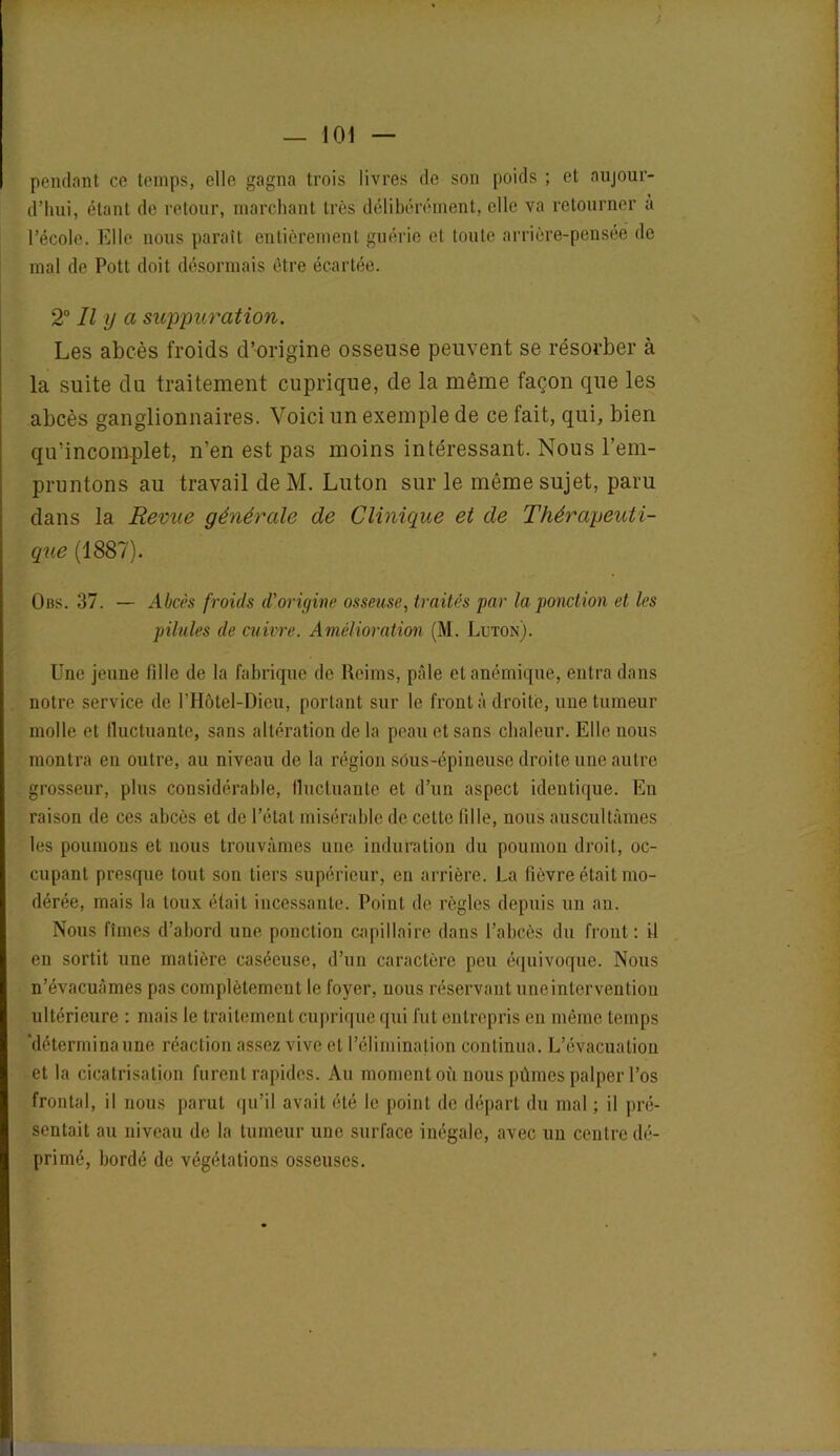 pendant ce temps, elle gagna trois livres de son poids ; et aujour- d’hui, étant de retour, marchant très délibérément, elle va retourner à l’école. Elle nous paraît entièrement guérie et toute arrière-pensée de mal de Pott doit désormais être écartée. 20 II ij a suppuration. Les abcès froids d’origine osseuse peuvent se résorber à la suite du traitement cuprique, de la même façon que les abcès ganglionnaires. Voici un exemple de ce fait, qui, bien qu’inconrplet, n’en est pas moins intéressant. Nous l’em- pruntons au travail de M. Luton sur le même sujet, paru dans la Revue générale de Clinique et de Thérapeuti- que (1887). Obs. 37. — Abcès froids d'origine osseuse, traités par la ponction et les pilules de cuivre. Amélioration (M. Luton). Une jeune fille de la fabrique de Reims, pâle et anémique, entra dans notre service de l’Hôtel-Dieu, portant sur le front à droite, une tumeur molle et fluctuante, sans altération delà peau et sans chaleur. Elle nous montra en outre, au niveau de la région sous-épineuse droite une autre grosseur, plus considérable, lluetuante et d’un aspect identique. En raison de ces abcès et de l’état misérable de cette fille, nous auscultâmes les poumons et nous trouvâmes une induration du poumon droit, oc- cupant presque tout son tiers supérieur, en arrière. La fièvre était mo- dérée, mais la toux était incessante. Point de règles depuis un an. Nous fîmes d’abord une ponction capillaire dans l’abcès du front: U en sortit une matière caséeuse, d’un caractère peu équivoque. Nous n’évacuâmes pas complètement le foyer, nous réservant une intervention ultérieure : mais le traitement cuprique qui fut entrepris en même temps 'détermina une réaction assez vive et l’élimination continua. L’évacuation et la cicatrisation furent rapides. Au moment où nous pûmes palper l’os frontal, il nous parut qu’il avait été le point de départ du mal ; il pré- sentait au niveau de la tumeur une surface inégale, avec un centre dé- primé, bordé de végétations osseuses.