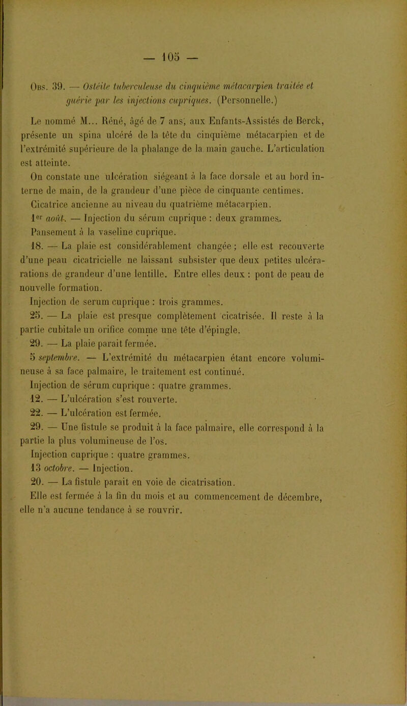 Obs. 39. — Ostéite tuberculeuse du cinquième métacarpien traitée et guérie par les injections cupriques. (Personnelle.) Le nommé M... Réné, âgé de 7 ans; aux Enfanls-Assislés de Berck, présente un spina ulcéré de la tète du cinquième métacarpien et de l’extrémité supérieure de la phalange de la main gauche. L’articulation est atteinte. On constate une ulcération siégeant à la lace dorsale et au hord in- terne de main, de la grandeur d’une pièce de cinquante centimes. Cicatrice ancienne au niveau du quatrième métacarpien. 1er août-. — Injection du sérum cuprique : deux grammes. Pansement à la vaseline cuprique. 18. — La plaie est considérablement changée ; elle est recouverte d’une peau cicatricielle ne laissant subsister que deux petites ulcéra- rations de grandeur d’une lentille. Entre elles deux : pont de peau de nouvelle formation. Injection de sérum cuprique : trois grammes. 2o. — La plaie est presque complètement cicatrisée. Il reste à la partie cubitale un orifice comme une tète d’épingle. 29. — La plaie parait fermée. o septembre. — L’extrémité du métacarpien étant encore volumi- neuse à sa face palmaire, le traitement est continué. Injection de sérum cuprique : quatre grammes. 12. — L’ulcération s’est rouverte. 22. — L’ulcération est fermée. 29. — Une fistule se produit à la face palmaire, elle correspond à la partie la plus volumineuse de l’os. Injection cuprique : quatre grammes. 13 octobre. — Injection. 20. — La fistule parait en voie de cicatrisation. Elle est fermée à la fin du mois et au commencement de décembre, elle n’a aucune tendance à se rouvrir.