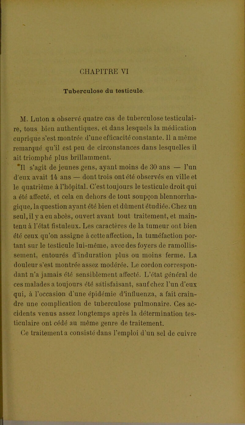 Tuberculose du testicule. M. Luton a observé quatre cas de tuberculose testiculai- re, tous bien authentiques, et dans lesquels la médication cuprique s’est montrée d’une efficacité constante. 11 a même remarqué qu’il est peu de circonstances dans lesquelles il ait triomphé plus brillamment. *11 s’agit de jeunes gens, ayant moins de 30 ans — l’un d’eux avait 14 ans — dont trois ont été observés en ville et le quatrième à l’hôpital. C’est toujours le testicule droit qui a été affecté, et cela en dehors de tout soupçon blennorrha- gique, la question ayant été bien et dûment étudiée. Chez un seul, il y a eu abcès, ouvert avant tout traitement, et main- tenu à l’état fistuleux. Les caractères de la tumeur ont bien été ceux qu’on assigne à cette affection, la tuméfaction por- tant sur le testicule lui-même, avec des foyers de ramollis- sement, entourés d’induration plus ou moins ferme. La douleur s’est montrée assez modérée. Le cordon correspon- dant n’a jamais été sensiblement affecté. L’état général de ces malades a toujours été satisfaisant, sauf chez l’un d’eux qui, à l’occasion d’une épidémie d’inlluenza, a fait crain- dre une complication de tuberculose pulmonaire. Ces ac- cidents venus assez longtemps après la détermination tes- ticulaire ont cédé au même genre de traitement. Ce traitement a consisté dans l’emploi d’un sel de cuivre