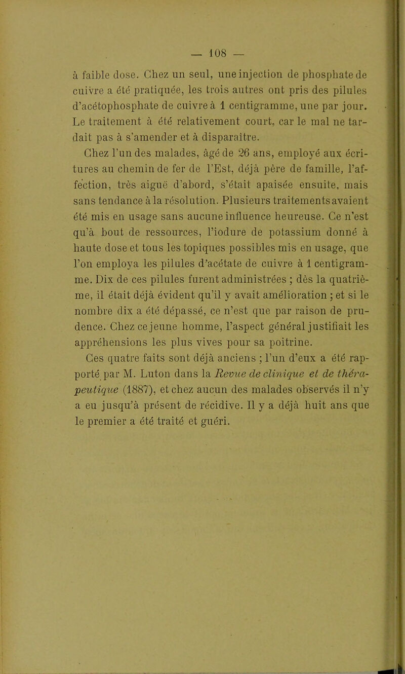 à faible dose. Chez un seul, une injection de phosphate de cuivre a été pratiquée, les trois autres ont pris des pilules d’acétopliosphate de cuivre à 1 centigramme, une par jour. Le traitement à été relativement court, car le mal ne tar- dait pas à s’amender et à disparaître. Chez l’un des malades, âgé de 26 ans, employé aux écri- tures au chemin de fer de l’Est, déjà père de famille, l’af- fection, très aiguë d’abord, s’était apaisée ensuite, mais sans tendance à la résolution. Plusieurs traitements avaient été mis en usage sans aucune influence heureuse. Ce n’est qu’à bout de ressources, l’iodure de potassium donné à haute dose et tous les topiques possibles mis en usage, que l’on employa les pilules d’acétate de cuivre à 1 centigram- me. Dix de ces pilules furent administrées ; dès la quatriè- me, il était déjà évident qu’il y avait amélioration ; et si le nombre dix a été dépassé, ce n’est que par raison de pru- dence. Chez ce jeune homme, l’aspect général justifiait les appréhensions les plus vives pour sa poitrine. Ces quatre faits sont déjà anciens ; l’un d’eux a été rap- porté par M. Luton dans la Revue de clinique et de théra- peutique (1887), et chez aucun des malades observés il n’y a eu jusqu’à présent de récidive. Il y a déjà huit ans que le premier a été traité et guéri.