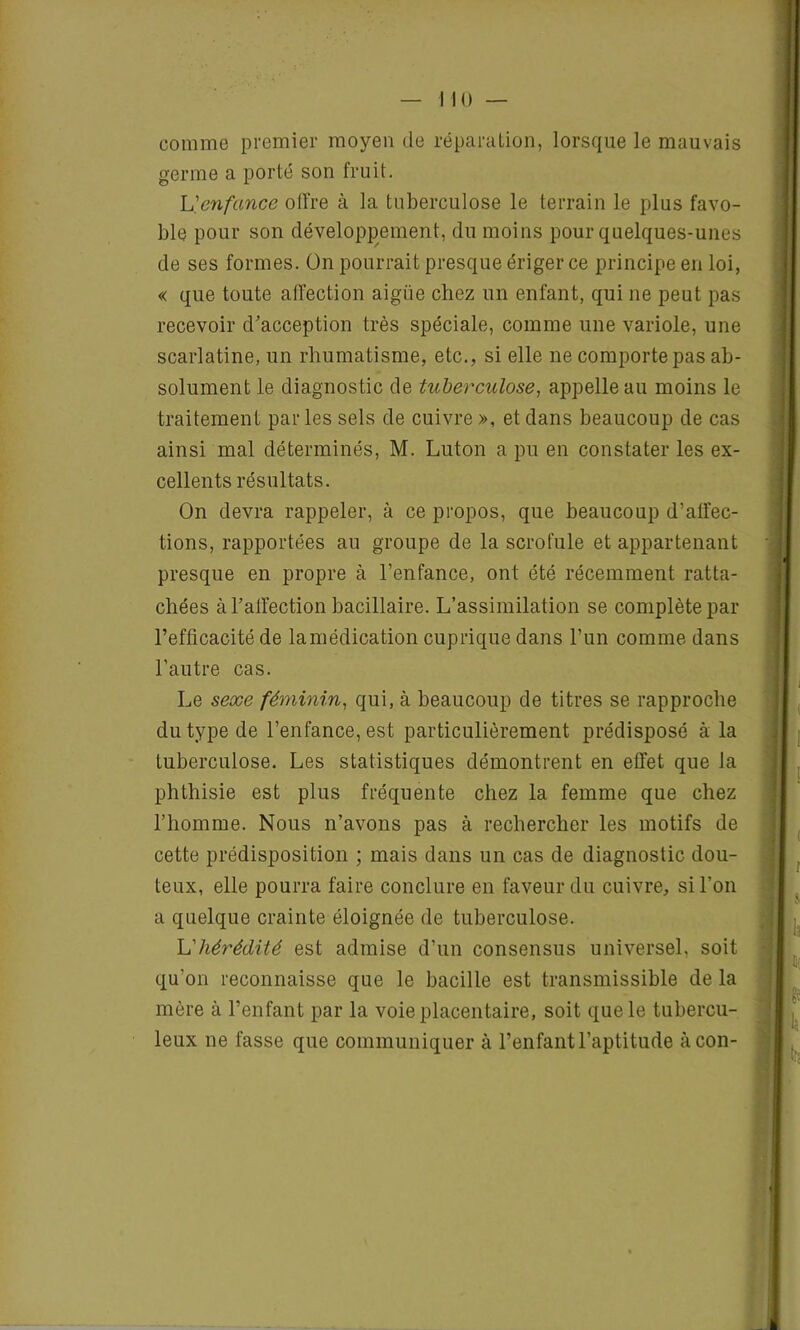 comme premier moyen de réparation, lorsque le mauvais germe a porté son fruit. L'enfance offre à la tuberculose le terrain le plus favo- ble pour son développement, du moins pour quelques-unes de ses formes. On pourrait presque ériger ce principe en loi, « que toute affection aigiie chez un enfant, qui ne peut pas recevoir d'acception très spéciale, comme une variole, une scarlatine, un rhumatisme, etc., si elle ne comporte pas ab- solument le diagnostic de tuberculose, appelle au moins le traitement parles sels de cuivre », et dans beaucoup de cas ainsi mal déterminés, M. Luton a pu en constater les ex- cellents résultats. On devra rappeler, à ce propos, que beaucoup d’alïec- tions, rapportées au groupe de la scrofule et appartenant presque en propre à l’enfance, ont été récemment ratta- chées à l'affection bacillaire. L’assimilation se complète par l’efficacité de lamédication cuprique dans l’un comme dans l’autre cas. Le sexe féminin, qui, à beaucoup de titres se rapproche du type de l’enfance, est particulièrement prédisposé à la tuberculose. Les statistiques démontrent en effet que la phthisie est plus fréquente chez la femme que chez l’homme. Nous n’avons pas à rechercher les motifs de cette prédisposition ; mais dans un cas de diagnostic dou- teux, elle pourra faire conclure en faveur du cuivre, si l’on a quelque crainte éloignée de tuberculose. L'hérédité est admise d’un consensus universel, soit qu’on reconnaisse que le bacille est transmissible de la mère à l’enfant par la voie placentaire, soit que le tubercu- leux ne fasse que communiquer à l’enfant l’aptitude àcon-