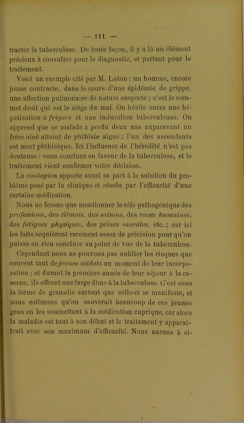 tracter la tuberculose. De toute façon, il y a là un élément précieux à consulter pour le diagnostic, et partant pour le traitement. Voici un exemple cité par M. Luton : un homme, encore jeune contracte, dans le cours d’une épidémie de grippe, une affection pulmonaire de nature suspecte ; c’est le som- met droit qui est le siège du mal. On hésite entre une hé- patisation a frigore et une induration tuberculeuse. On apprend que ce malade a perdu deux ans auparavant un frère ainé atteint de phthisie aigue ; l’un des ascendants est mort phthisique. Ici l’intluence de l’hérédité n’est pas douteuse : vous concluez en faveur de la tuberculose, et le traitement vient confirmer votre décision. La contagion apporte aussi sa part à la solution du pro- blème posé par la clinique et résolu par l’efficacité d’une certaine médication. Nous ne ferons que mentionner le rôle pathogénique des professions, des climats, des saisons, des races humaines, des fatigues physiques, des peines morales, etc. ; car ici les faits acquièrent rarement assez de précision pour qu’on puisse en rien conclure au point de vue de la tuberculose. Cependant nous ne pouvons pas oublier les risques que courent tant dq jeunes soldats au moment de leur incorpo- ration ; et durant la première année de leur séjour à la ca- serne, ils offrent une large dîme à la tuberculose. C’est sous la forme de granulie surtout que celle-ci se manifeste, et nous estimons qu’on sauverait beaucoup de ces jeunes gens en les soumettant à la médication cuprique, car alors la maladie est tout à son début et le traitement y apparaî- trait avec son maximum d’efficacité. Nous aurons à si-