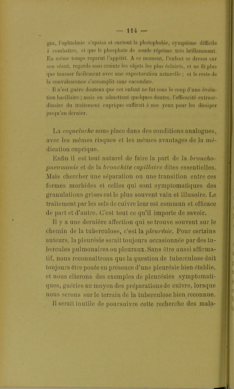 gea, l'ophtalmie s’apaisa et surtout la photophobie, symptôme difficile à combattre, et que le phosphate de soude réprime très brillamment. Eu même temps reparut l’appétit. A ce moment, l’enfant se dressa sur son séant, regarda sans crainte les objets les plus éclairés, et ne fit plus que tousser facilement avec une expectoration naturelle ; et le reste de la convalescence s’accomplit sans encombre. Il n’est guère douteux que cet enfant ne fut sous le coup d’une évolu- tion bacillaire ; mais en admettant quelques doutes, l’efficacité extraor- dinaire du traitement cuprique suffirait à nos yeux pour les dissiper jusqu’au dernier. La coqueluche nous place dans des conditions analogues, avec les mêmes risques et les mêmes avantages de la mé- dication cuprique. Enfin il est tout naturel de faire la part de la broncho- pneumonie et de la bronchite capillaire dites essentielles. Mais chercher une séparation ou une transition entre ces formes morbides et celles qui sont symptomatiques des granulations grises est le plus souvent vain et illusoire. Le traitement par les sels de cuivre leur est commun et efficace de part et d’autre. C’est tout ce qu’il importe de savoir. Il y a une dernière affection qui se trouve souvent sur le chemin de la tuberculose, c’est la pleurésie. Pour certains auteurs, la pleurésie serait toujours occasionnée par des tu- bercules pulmonaires ou pleuraux. Sans être aussi affirma- tif, nous reconnaîtrons que la question de tuberculose doit toujours être posée en présence d’une pleurésie bien établie, et nous citerons des exemples de pleurésies symptomati- ques, guéries au moyen des préparations de cuivre, lorsque nous serons sur le terrain de la tuberculose bien reconnue. Il serait inutile de poursuivre cette recherche des mala-