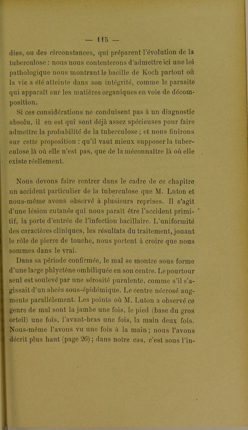 (lies, on des circonstances, qui préparent l’évolution de la tuberculose: nous nous contenterons d’admettre ici une loi pathologique nous montrant le bacille de Koch partout où la vie a été atteinte dans son intégrité, comme le parasite qui apparaît sur les matières organiques en voie de décom- position. Si ces considérations ne conduisent pas à un diagnostic absolu, il en est qui sont déjà assez spécieuses pour faire admettre la probabilité de la tuberculose ; et nous finirons sur cette proposition : qu’il vaut mieux supposer la tuber- culose là où elle n’est pas, que de la méconnaître là où elle existe réellement. Nous devons faire rentrer dans le cadre de ce chapitre un accident particulier de la tuberculose que M. Luton et nous-même avons observé à plusieurs reprises. Il s'agit d’une lésion cutanée qui nous paraît être l’accident primi- tif, la porte d’entrée de l’infection bacillaire. L’uniformité des caractères cliniques, les résultats du traitement, jouant le rôle de pierre de touche, nous portent à croire que nous sommes dans le vrai. Dans sa période confirmée, le mal se montre sous forme d’une large phlyctène ombiliquée en son centre. Le pourtour seul est soulevé par une sérosité purulente, comme s’il s’a- gissait d’un abcès sous-épidémique. Le centre nécrosé aug- mente parallèlement. Les points où M. Luton a observé ce genre de mal sont la jambe une fois, le pied (base du gros orteil) une fois, l’avant-bras une fois, la main deux fois. Nous-même l’avons vu une fois à la main; nous l’avons décrit plus haut (page 26) ; dans notre cas, c’est sous l’in-