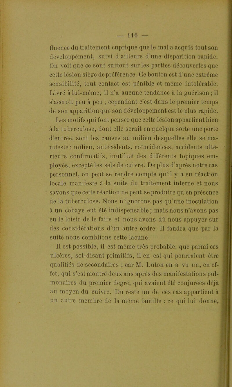 fluence du traitement cuprique que le mal a acquis tout son développement, suivi d’ailleurs d’une disparition rapide. On voit que ce sont surtout sur les parties découvertes que celte lésion siège de préférence. Ce bouton est d’une extrême sensibilité, tout contact est pénible et même intolérable. Livré à lui-même, il n’a aucune tendance à la guérison ; il s’accroît peu à peu ; cependant c’est dans le premier temps de son apparition que son développement est le plus rapide. Les motifs qui font penser que cette lésion appartient bien à la tuberculose, dont elle serait en quelque sorte une porte d’entrée, sont les causes au milieu desquelles elle se ma- nifeste : milieu, antécédents, coïncidences, accidents ulté- rieurs confirmatifs, inutilité des différents topiques em- ployés, excepté les sels de cuivre. De plus d’après notre cas personnel, on peut se rendre compte qu’il y a eu réaction locale manifeste à la suite du traitement interne et nous ' savons que cette réaction ne peut se produire qu’en présence de la tuberculose. Nous n'ignorons pas qu’une inoculation à un cobaye eut été indispensable; mais nous n’avons pas eu le loisir de le faire et nous avons dû nous appuyer sur des considérations d’un autre ordre. Il faudra que par la suite nous comblions cette lacune. Il est possible, il est même très probable, que parmi ces ulcères, soi-disant primitifs, il en est qui pourraient être qualifiés de secondaires ; car M. Luton en a vu un, en ef- fet, qui s’est montré deux ans après des manifestations pul- monaires du premier degré, qui avaient été conjurées déjà au moyen du cuivre. Du reste un de ces cas appartient à un autre membre de la même famille : ce qui lui donne,