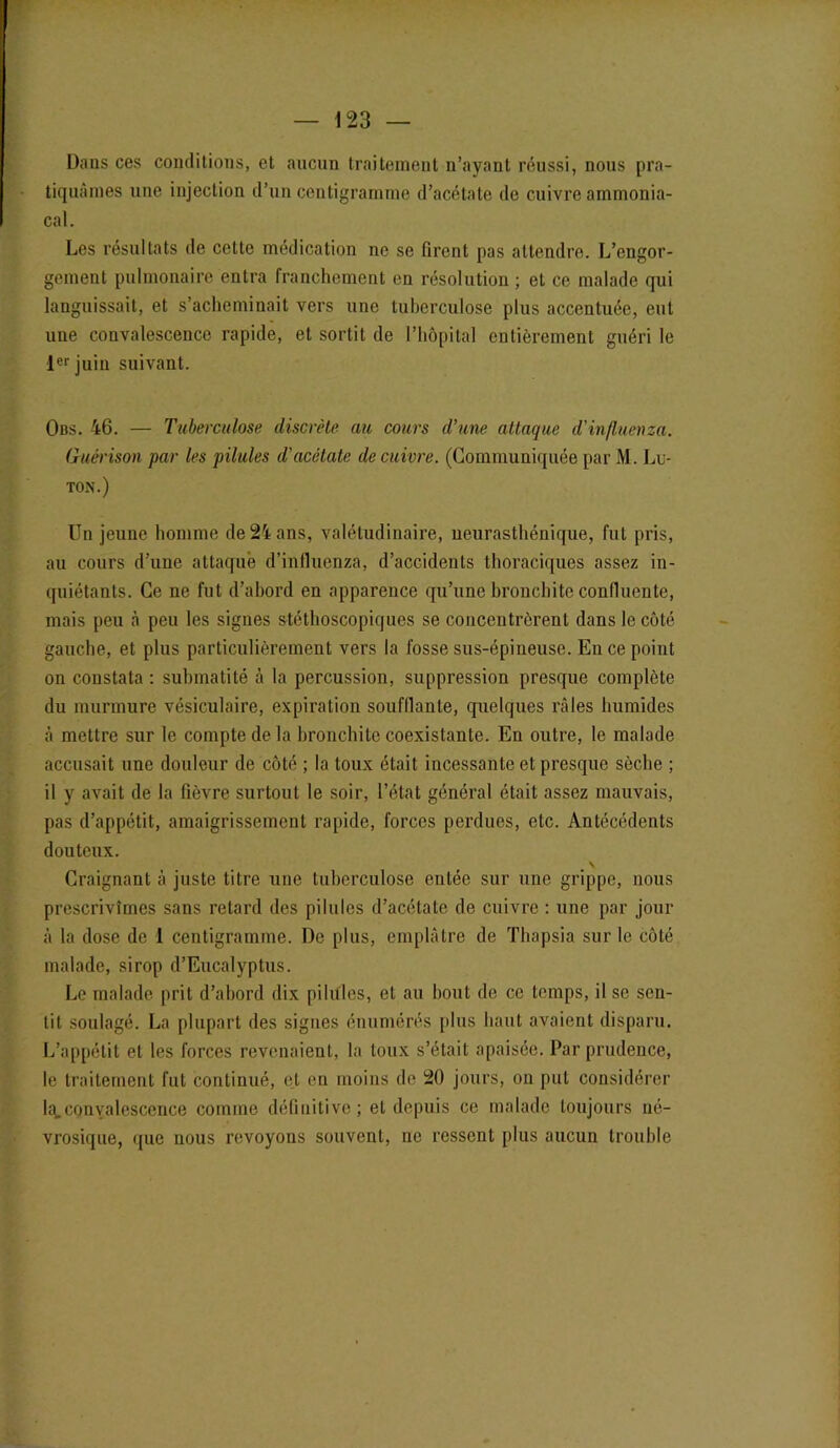 Dans ces conditions, et aucun traitement n’ayant réussi, nous pra- tiquâmes une injection d’un centigramme d’acétate de cuivre ammonia- cal. Les résultats de cette médication ne se firent pas attendre. L’engor- gement pulmonaire entra franchement en résolution ; et ce malade qui languissait, et s’acheminait vers une tuberculose plus accentuée, eut une convalescence rapide, et sortit de l’hôpital entièrement guéri le 1er juin suivant. Obs. 46. — Tuberculose discrète au cours d’une attaque d'influcnza. Guérison par les pilules d'acétate de cuivre. (Communiquée par M. Lu- ton.) Un jeune homme de 24 ans, valétudinaire, neurasthénique, fut pris, au cours d’une attaqué d’influenza, d’accidents thoraciques assez in- quiétants. Ce ne fut d’abord en apparence qu’une bronchite confluente, mais peu à peu les signes stéthoscopiques se concentrèrent dans le côté gauche, et plus particulièrement vers la fosse sus-épineuse. En ce point on constata : submatité à la percussion, suppression presque complète du murmure vésiculaire, expiration souftlante, quelques râles humides à mettre sur le compte de la bronchite coexistante. En outre, le malade accusait une douleur de côté ; la toux était incessante et presque sèche ; il y avait de la fièvre surtout le soir, l’état général était assez mauvais, pas d’appétit, amaigrissement rapide, forces perdues, etc. Antécédents douteux. Craignant à juste titre une tuberculose entée sur une grippe, nous prescrivîmes sans retard des pilules d’acétate de cuivre : une par jour à la dose de 1 centigramme. De plus, emplâtre de Thapsia sur le côté malade, sirop d’Eucalyptus. Le malade prit d’abord dix pilules, et au bout de ce temps, il se sen- tit soulagé. La plupart des signes énumérés plus haut avaient disparu. L’appétit et les forces revenaient, la toux s’était apaisée. Par prudence, le traitement fut continué, et en moins de 20 jours, on put considérer Ict.convalescence comme définitive; et depuis ce malade toujours né- vrosique, que nous revoyons souvent, ne ressent plus aucun trouble