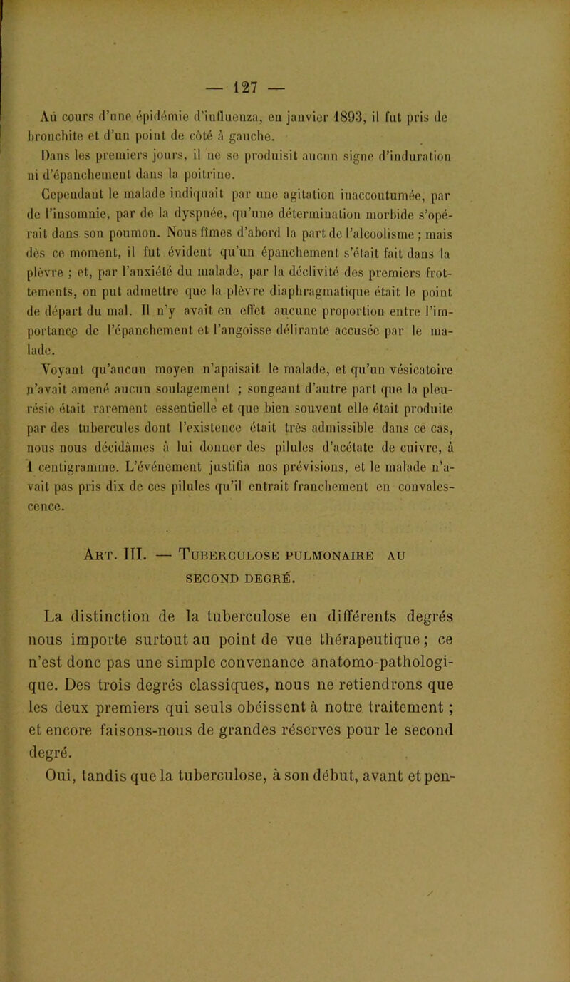 Au cours d’une épidémie d'iufluenza, en janvier 1893, il fut pris de bronchite et d’un point de côté à gauche. Dans les premiers jours, il ne se produisit aucun signe d’induration ni d’épanchement dans la poitrine. Cependant le malade indiquait par une agitation inaccoutumée, par de l’insomnie, par de la dyspnée, qu’une détermination morbide s’opé- rait dans son poumon. Nous fîmes d’abord la part de l’alcoolisme ; mais dès ce moment, il fut évident qu’un épanchement s’était fait dans la plèvre ; et, par l’anxiété du malade, par la déclivité des premiers frot- tements, on put admettre que la plèvre diaphragmatique était le point de départ du mal. Il n’y avait en effet aucune proportion entre Pim- porlance de l’épanchement et l’angoisse délirante accusée par le ma- lade. Voyant qu’aucun moyen n’apaisait le malade, et qu’un vésicatoire n’avait amené aucun soulagement ; songeant d’autre part que la pleu- résie était rarement essentielle et que bien souvent elle était produite par des tubercules dont l’existence était très admissible dans ce cas, nous nous décidâmes à lui donner des pilules d’acétate de cuivre, à 1 centigramme. L’événement justifia nos prévisions, et le malade n’a- vait pas pris dix de ces pilules qu’il entrait franchement en convales- cence. Art. III. — Tuberculose pulmonaire au SECOND DEGRÉ. La distinction de la tuberculose en différents degrés nous importe surtout au point de vue thérapeutique ; ce n’est donc pas une simple convenance anatomo-pathologi- que. Des trois degrés classiques, nous ne retiendrons que les deux premiers qui seuls obéissent à notre traitement ; et encore faisons-nous de grandes réserves pour le second degré. Oui, tandis que la tuberculose, à son début, avant etpen- /