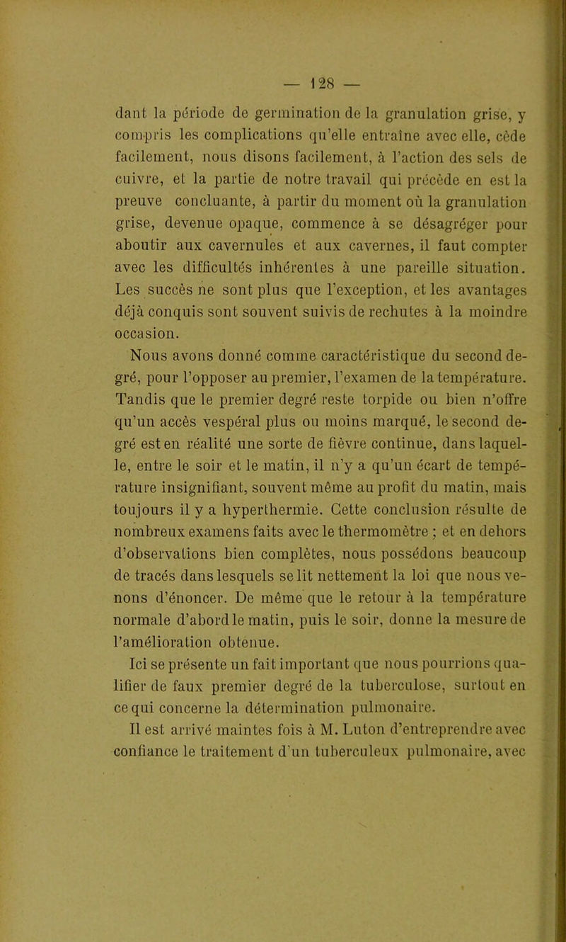 dant la période de germination de la granulation grise, y compris les complications qu’elle entraîne avec elle, cède facilement, nous disons facilement, à l’action des sels de cuivre, et la partie de notre travail qui précède en est la preuve concluante, à partir du moment où la granulation grise, devenue opaque, commence à se désagréger pour aboutir aux cavernules et aux cavernes, il faut compter avec les difficultés inhérentes à une pareille situation. Les succès ne sont plus que l’exception, et les avantages déjà conquis sont souvent suivis de rechutes à la moindre occasion. Nous avons donné comme caractéristique du second de- gré, pour l’opposer au premier, l’examen de la température. Tandis que le premier degré reste torpide ou bien n’otïre qu’un accès vespéral plus ou moins marqué, le second de- gré est en réalité une sorte de fièvre continue, dans laquel- le, entre le soir et le matin, il n’y a qu’un écart de tempé- rature insignifiant, souvent même au profit du matin, mais toujours il y a hyperthermie. Cette conclusion résulte de nombreux examens faits avec le thermomètre ; et en dehors d’observations bien complètes, nous possédons beaucoup de tracés dans lesquels se lit nettement la loi que nous ve- nons d’énoncer. De même que le retour à la température normale d’abord le matin, puis le soir, donne la mesure de l'amélioration obtenue. Ici se présente un fait important que nous pourrions qua- lifier de faux premier degré de la tuberculose, surtout en ce qui concerne la détermination pulmonaire. Il est arrivé maintes fois à M. Luton d’entreprendre avec confiance le traitement d’un tuberculeux pulmonaire, avec
