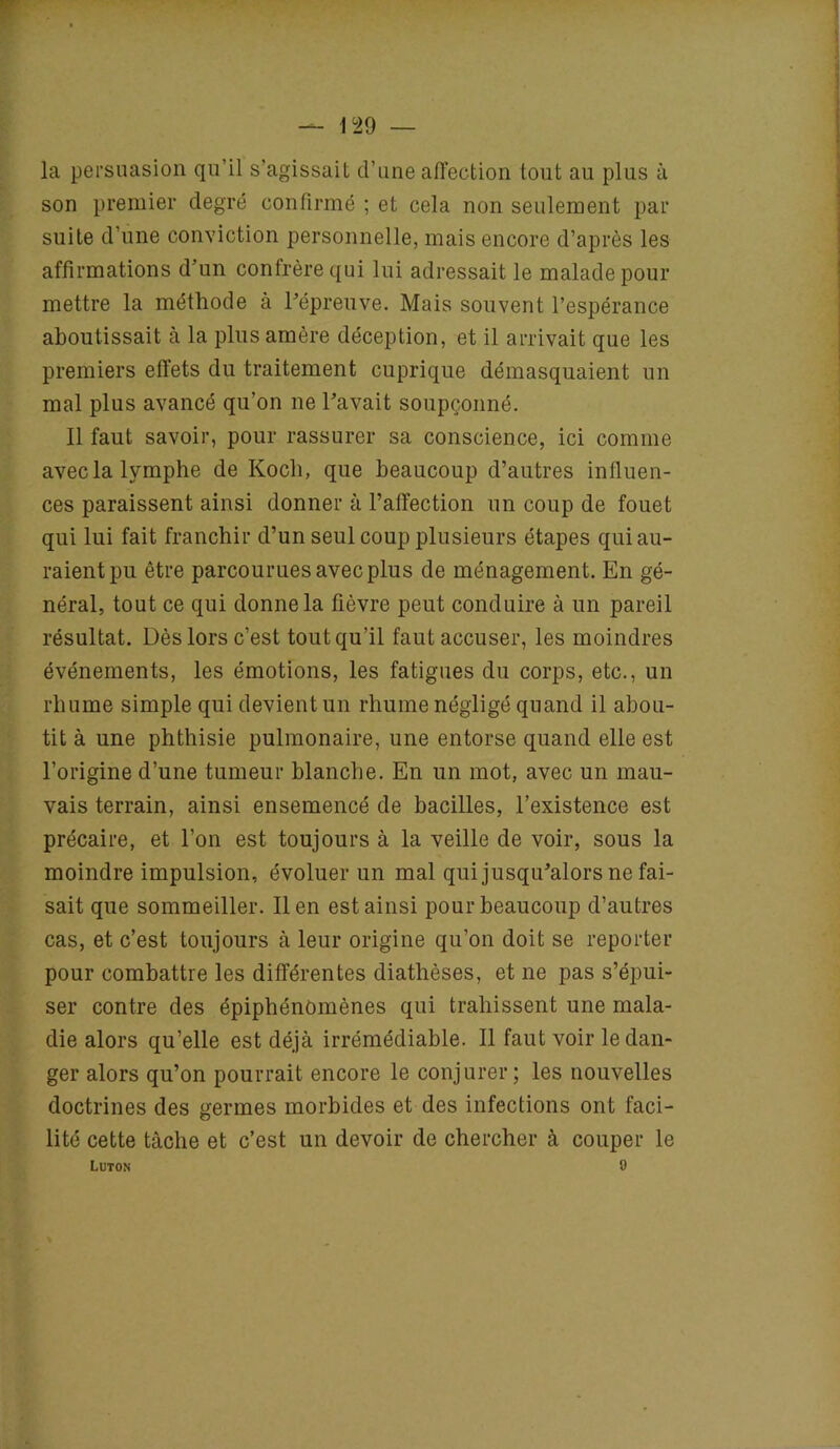 la persuasion qu'il s’agissait d’une affection tout au plus à son premier degré confirmé ; et cela non seulement par suite d’une conviction personnelle, mais encore d’après les affirmations d’un confrère qui lui adressait le malade pour mettre la méthode à l’épreuve. Mais souvent l’espérance aboutissait à la plus amère déception, et il arrivait que les premiers effets du traitement cuprique démasquaient un mal plus avancé qu’on ne l’avait soupçonné. Il faut savoir, pour rassurer sa conscience, ici comme avec la lymphe de Koch, que beaucoup d’autres influen- ces paraissent ainsi donner à l’affection un coup de fouet qui lui fait franchir d’un seul coup plusieurs étapes qui au- raient pu être parcourues avec plus de ménagement. En gé- néral, tout ce qui donne la fièvre peut conduire à un pareil résultat. Dès lors c’est tout qu’il faut accuser, les moindres événements, les émotions, les fatigues du corps, etc., un rhume simple qui devient un rhume négligé quand il abou- tit à une phthisie pulmonaire, une entorse quand elle est l’origine d’une tumeur blanche. En un mot, avec un mau- vais terrain, ainsi ensemencé de bacilles, l’existence est précaire, et l’on est toujours à la veille de voir, sous la moindre impulsion, évoluer un mal qui jusqu’alors ne fai- sait que sommeiller. lien est ainsi pour beaucoup d’autres cas, et c’est toujours à leur origine qu’on doit se reporter pour combattre les différentes diathèses, et ne pas s’épui- ser contre des épiphénomènes qui trahissent une mala- die alors qu’elle est déjà irrémédiable. Il faut voir le dan- ger alors qu’on pourrait encore le conjurer; les nouvelles doctrines des germes morbides et des infections ont faci- lité cette tâche et c’est un devoir de chercher à couper le Luton 0