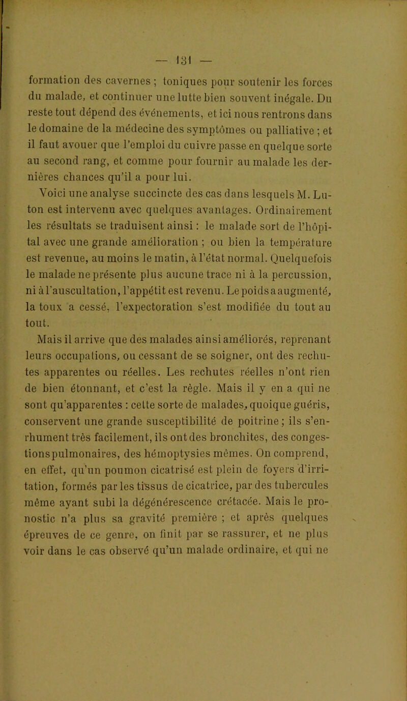 formation des cavernes ; toniques pour soutenir les forces du malade, et continuer une lutte bien souvent inégale. Du reste tout dépend des événements, et ici nous rentrons dans le domaine de la médecine des symptômes ou palliative ; et il faut avouer que l’emploi du cuivre passe en quelque sorte au second rang, et comme pour fournir au malade les der- nières chances qu’il a pour lui. Voici une analyse succincte des cas dans lesquels M. Lu- ton est intervenu avec quelques avantages. Ordinairement les résultats se traduisent ainsi : le malade sort de l’hôpi- tal avec une grande amélioration ; ou bien la température est revenue, au moins le matin, à l’état normal. Quelquefois le malade ne présente plus aucune trace ni à la percussion, ni à l’auscultation, l’appétit est revenu. Lepoidsaaugmenté, la toux a cessé, l’expectoration s’est modifiée du tout au tout. Mais il arrive que des malades ainsi améliorés, reprenant leurs occupations, ou cessant de se soigner, ont des rechu- tes apparentes ou réelles. Les rechutes réelles n’ont rien de bien étonnant, et c’est la règle. Mais il y en a qui ne sont qu’apparentes : celte sorte de malades, quoique guéris, conservent une grande susceptibilité de poitrine; ils s’en- rhument très facilement, ils ont des bronchites, des conges- tionspulmonaires, des hémoptysies mêmes. On comprend, en effet, qu’un poumon cicatrisé est plein de foyers d’irri- tation, formés par les tissus de cicatrice, par des tubercules même ayant subi la dégénérescence crétacée. Mais le pro- nostic n’a plus sa gravité première ; et après quelques épreuves de ce genre, on finit par se rassurer, et ne plus voir dans le cas observé qu’un malade ordinaire, et qui ne