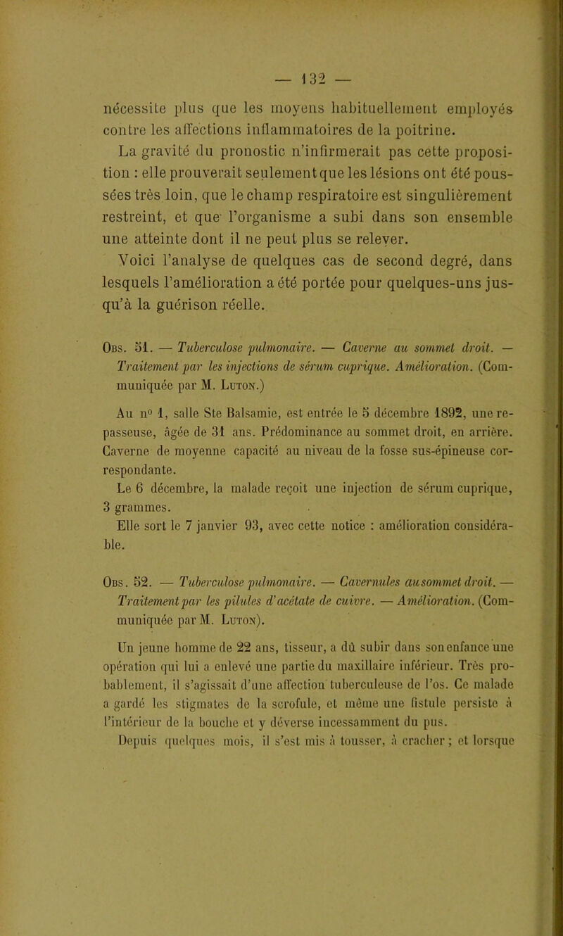 nécessite plus que les moyens habituellement employés contre les affections inflammatoires (le la poitrine. La gravité du pronostic n’infirmerait pas cette proposi- tion : elle prouverait seulementque les lésions ont été pous- sées très loin, que le champ respiratoire est singulièrement restreint, et que l’organisme a subi dans son ensemble une atteinte dont il ne peut plus se relever. Voici l’analyse de quelques cas de second degré, dans lesquels l’amélioration a été portée pour quelques-uns jus- qu’à la guérison réelle. Obs. Si. — Tuberculose pulmonaire. — Caverne au sommet droit. — Traitement par les injections de sérum cuprique. Amélioration. (Com- muniquée par M. Luton.) Au n° 1, salle Ste Balsamie, est entrée le 5 décembre 1892, une re- passeuse, âgée de 31 ans. Prédominance au sommet droit, en arrière. Caverne de moyenne capacité au niveau de la fosse sus-épineuse cor- respondante. Le 6 décembre, la malade reçoit une injection de sérum cuprique, 3 grammes. Elle sort le 7 janvier 93, avec cette notice : amélioration considéra- ble. Obs. 52. — Tuberculose pulmonaire. — Cavernuks au sommet droit. — Traitement par les pilules d'acétate de cuivre. — Amélioration. (Com- muniquée par M. Luton). Un jeune homme de 22 ans, tisseur, a dû. subir dans son enfance une opération qui lui a enlevé une partie du maxillaire inférieur. Très pro- bablement, il s’agissait d’une affection tuberculeuse de l’os. Ce malade a gardé les stigmates de la scrofule, et môme une fistule persiste à l’intérieur de la bouche et y déverse incessamment du pus. Depuis quelques mois, il s’est mis à tousser, à cracher; et lorsque