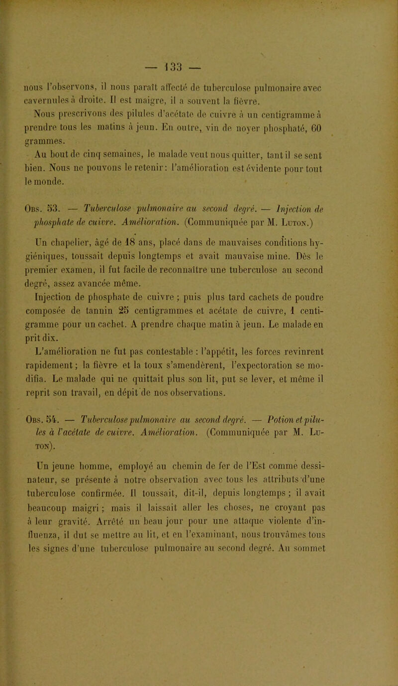 nous l’observons, il nous paraît affecté de tuberculose pulmonaire avec cavernulesà droite. Il est maigre, il a souvent la fièvre. Nous prescrivons des pilules d’acétate de cuivre à un centigramme à prendre tous les matins à jeun. En outre, viu de noyer phosphaté, 60 grammes. Au bout de cinq semaines, le malade veut nous quitter, tant il se sent bien. Nous ne pouvons le retenir: l’amélioration est évidente pour tout le monde. Ons. 53. — Tuberculose 'pulmonaire au second degré. — Injection de phosphate de cuivre. Amélioration. (Communiquée par M. Luton.) Un chapelier, âgé de 18 ans, placé dans de mauvaises conditions hy- giéniques, toussait depuis longtemps et avait mauvaise mine. Dès le premier examen, il fut facile de reconnaître une tuberculose au second degré, assez avancée même. Injection de phosphate de cuivre ; puis plus tard cachets de poudre composée de tannin 25 centigrammes et acétate de cuivre, 1 centi- gramme pour un cachet. A prendre chaque malin à jeun. Le malade en prit dix. L’amélioration ne fut pas contestable : l’appétit, les forces revinrent rapidement ; la fièvre- et la toux s’amendèrent, l’expectoration se mo- difia. Le malade qui ne quittait plus son lit, put se lever, et même il reprit son travail, en dépit de nos observations. Obs. 54. — Tuberculose pulmonaire au second degré. — Potion et pilu- les à l'acétate de cuivre. Amélioration. (Communiquée par M. Lu- ton). Un jeune homme, employé au chemin de fer de l’Est comme dessi- nateur, se présente à notre observation avec tous les attributs d’une tuberculose confirmée. Il toussait, dit-il, depuis longtemps ; il avait beaucoup maigri ; mais il laissait aller les choses, ne croyant pas à leur gravité. Arrêté un beau jour pour une attaque violente d’in- lluenza, il dut se mettre au lit, et en l’examinant, nous trouvâmes tous les signes d’une tuberculose pulmonaire au second degré. Au sommet