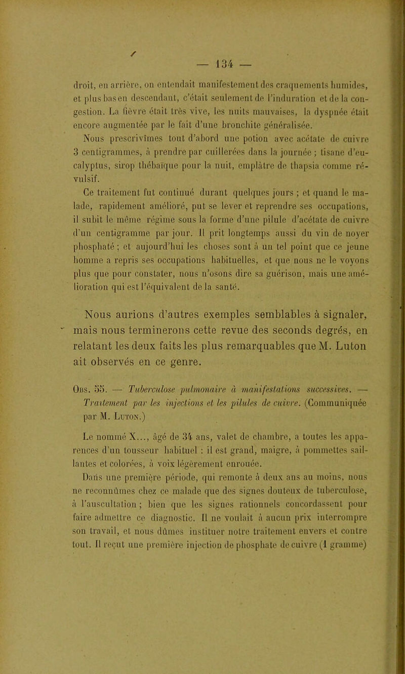 droit, en arrière, on entendait manifestement des craquements humides, et plusbasen descendant, c’était seulement de l’induration etdela con- gestion. La fièvre était très vive, les nuits mauvaises, la dyspnée était encore augmentée par le fait d’une bronchite généralisée. Nous prescrivîmes tout d’abord une potion avec acétate de cuivre 3 centigrammes, à prendre par cuillerées dans la journée; tisane d’eu- calyptus, sirop thébaïque pour la nuit, emplâtre de thapsia comme ré- vulsif. Ce traitement fut continué durant quelques jours ; et quand le ma- lade, rapidement amélioré, put se lever et reprendre ses occupations, il subit le même régime sous la forme d’une pilule d’acétate de cuivre d'un centigramme par jour. Il prit longtemps aussi du vin de noyer phosphaté; et aujourd’hui les choses sont à un tel point que ce jeune homme a repris ses occupations habituelles, et que nous ne le voyons plus que pour constater, nous n’osons dire sa guérison, mais une amé- lioration qui est l’équivalent de la santé. Nous aurions d’autres exemples semblables à signaler, mais nous terminerons cette revue des seconds degrés, en relatant les deux faits les plus remarquables que M. Luton ait observés en ce genre. Ods. 55. — Tuberculose pulmonaire à manifestations successives. — Traitement par les injections et les pilules de cuivre. (Communiquée par M. Luton.) Le nommé X..., âgé de 34 ans, valet de chambre, a toutes les appa- rences d’un lousseur habituel : il est grand, maigre, à pommettes sail- lantes et colorées, à voix légèrement enrouée. Dans une première période, qui remonte à deux ans au moins, nous ne reconnûmes chez ce malade que des signes douteux de tuberculose, à l’auscultation ; bien que les signes rationnels concordassent pour faire admettre ce diagnostic. Il ne voulait à aucun prix interrompre son travail, et nous dûmes instituer notre traitement envers et contre tout. Il reçut une première injection de phosphate de cuivre (i gramme)