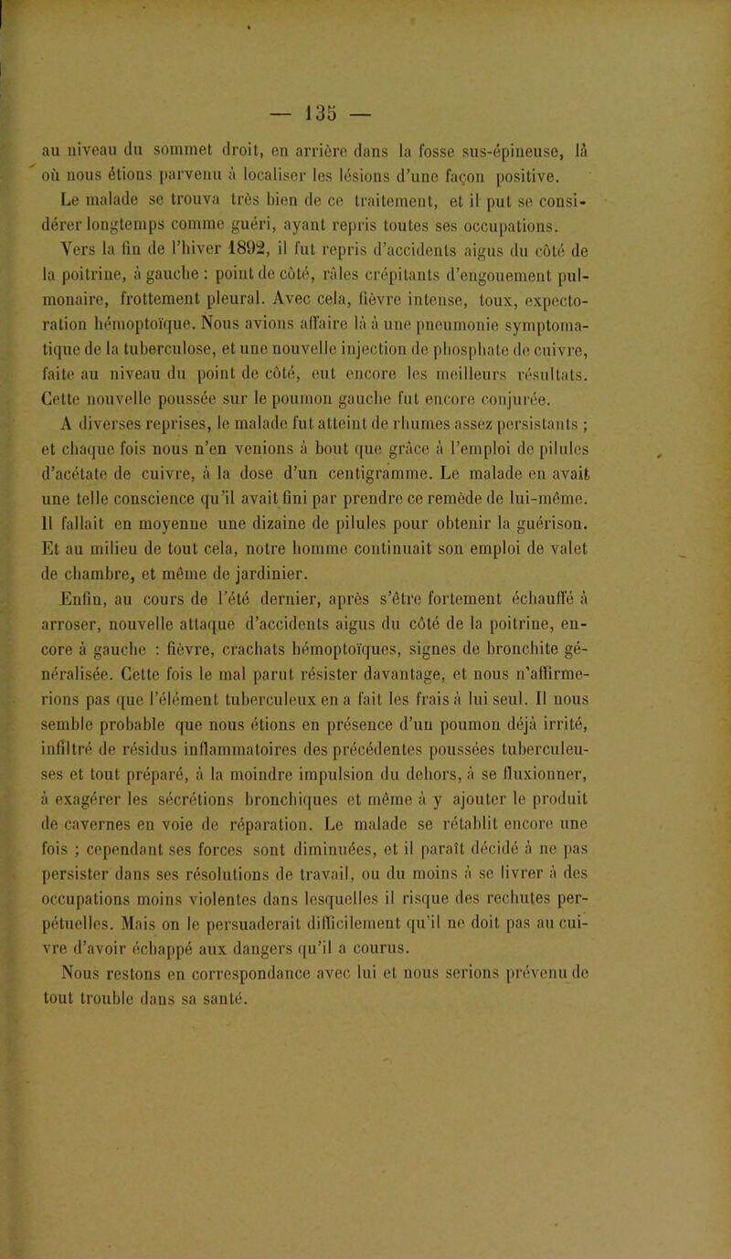 au niveau du sommet droit, en arrière dans la fosse sus-épineuse, là où nous étions parvenu à localiser les lésions d’une façon positive. Le malade se trouva très bien de ce traitement, et il put se consi- dérer longtemps comme guéri, ayant repris toutes ses occupations. Vers la fin de l’hiver 1892, il fut repris d’accidents aigus du côté de la poitrine, à gauche : point de côté, râles crépitants d’engouement pul- monaire, frottement pleural. Avec cela, fièvre intense, toux, expecto- ration hémoptoïque. Nous avions affaire là à une pneumonie symptoma- tique de la tuberculose, et une nouvelle injection de phosphate de cuivre, faite au niveau du point de côté, eut encore les meilleurs résultats. Cette nouvelle poussée sur le poumon gauche fut encore conjurée. A diverses reprises, le malade fut atteint de rhumes assez persistants ; et chaque fois nous n’en venions à bout que grâce à l’emploi de pilules d’acétate de cuivre, à la dose d’un centigramme. Le malade en avait, une telle conscience qu’il avait fini par prendre ce remède de lui-même. Il fallait en moyenne une dizaine de pilules pour obtenir la guérison. Et au milieu de tout cela, notre homme continuait son emploi de valet de chambre, et même de jardinier. Enfin, au cours de l’été dernier, après s’être fortement échauffé à arroser, nouvelle attaque d’accidents aigus du côté de la poitrine, en- core à gauche : fièvre, crachats hémoptoïques, signes de bronchite gé- néralisée. Cette fois le mal parut résister davantage, et nous n’affirme- rions pas que l’élément tuberculeux en a fait les fraisa lui seul. Il nous semble probable que nous étions en présence d’un poumon déjà irrité, infiltré de résidus inflammatoires des précédentes poussées tuberculeu- ses et tout préparé, à la moindre impulsion du dehors, à se fluxionner, à exagérer les sécrétions bronchiques et même à y ajouter le produit de cavernes en voie de réparation. Le malade se rétablit encore une fois ; cependant ses forces sont diminuées, et il paraît décidé à ne pas persister dans ses résolutions de travail, ou du moins à se livrer à des occupations moins violentes dans lesquelles il risque des rechutes per- pétuelles. Mais on le persuaderait difficilement qu’il ne doit pas au cui- vre d’avoir échappé aux dangers qu’il a courus. Nous restons en correspondance avec lui et nous serions prévenu de tout trouble dans sa santé.