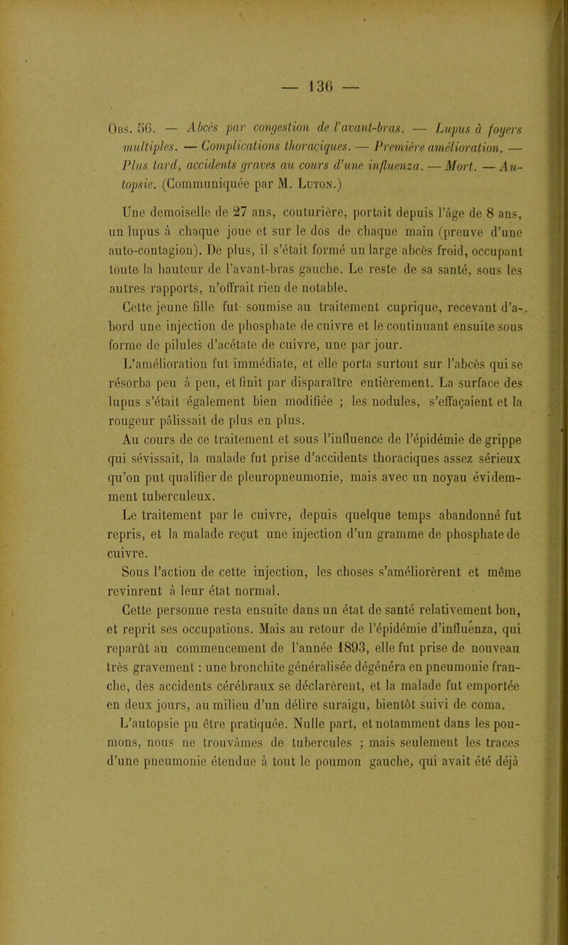 Ous. 5G. — Abcès par congestion de l'avant-bras. — Lupus à foyers multiples. — Complications thoraciques. — Première amélioration. — Plus tard, accidents graves au cours d’une influenza. — Mort. — Au- topsie. (Communiquée par M. Luton.) Une demoiselle de 27 ans, couturière, portait depuis l’âge de 8 ans, un lupus à chaque joue et sur le dos de chaque main (preuve d’une auto-contagion). De plus, il s’était formé un large abcès froid, occupant toute la hauteur de l’avant-bras gauche. Le reste de sa santé, sous les autres rapports, n’oll'rait rien de notable. Cette jeune fille fut soumise au traitement cuprique, recevant d’a-. bord une injection de phosphate de cuivre et le continuant ensuite sous forme de pilules d’acétate de cuivre, une par jour. L’amélioration fut immédiate, et elle porta surtout sur l’abcès qui se résorba peu à peu, et finit par disparaître entièrement. La surface des lupus s’était également bien modifiée ; les nodules, s’effaçaient et la rougeur pâlissait de plus en plus. Au cours de ce traitement et sous l’influence de l’épidémie de grippe qui sévissait, la malade fut prise d’accidents thoraciques assez sérieux qu’on put qualifier de pleuropneumonie, mais avec un noyau évidem- ment tuberculeux. Le traitement par le cuivre, depuis quelque temps abandonné fut repris, et la malade reçut une injection d’un gramme de phosphate de cuivre. Sous l’action de cette injection, les choses s’améliorèrent et même revinrent à leur état normal. Cette personne resta ensuite dans un état de santé relativement bon, et reprit ses occupations. Mais au retour de l’épidémie d’influenza, qui reparût au commencement de l’année 1893, elle fut prise de nouveau très gravement : une bronchite généralisée dégénéra en pneumonie fran- che, des accidents cérébraux se déclarèrent, et la malade fut emportée en deux jours, au milieu d’un délire suraigu, bientôt suivi de coma. L’autopsie pu être pratiquée. Nulle part, et notamment dans les pou- mons, nous ne trouvâmes de tubercules ; mais seulement les traces d’une pneumonie étendue à tout le poumon gauche, qui avait été déjà