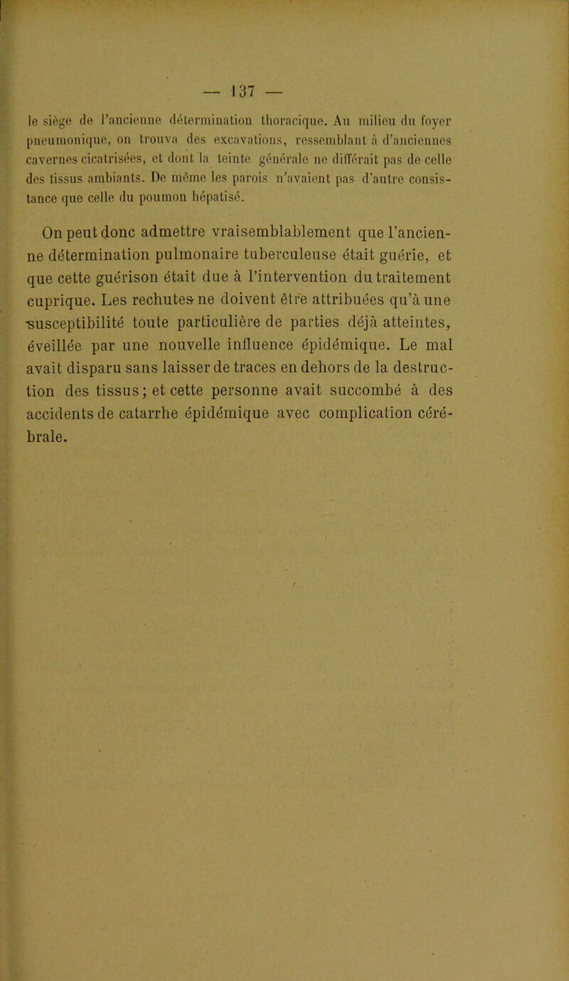 I — 137 — le siège de l’ancienne détermination thoracique. Au milieu du foyer pneumonique, on trouva des excavations, ressemblant à d’anciennes cavernes cicatrisées, et dont la teinte générale ne différait pas de celle des tissus ambiants. De même les parois n’avaient pas d'autre consis- tance que celle du poumon hépatisé. On peut donc admettre vraisemblablement que l’ancien- ne détermination pulmonaire tuberculeuse était guérie, et que cette guérison était due à l’intervention du traitement cuprique. Les rechutes ne doivent être attribuées qu’à une •susceptibilité toute particulière de parties déjà atteintes, éveillée par une nouvelle influence épidémique. Le mal avait disparu sans laisser de traces en dehors de la destruc- tion des tissus ; et cette personne avait succombé à des accidents de catarrhe épidémique avec complication céré- brale.