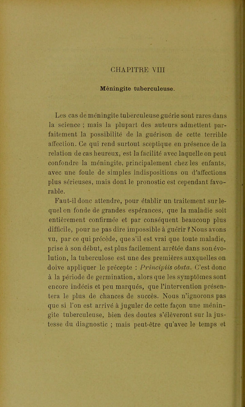 Méningite tuberculeuse. Les cas de méningite tuberculeuse guérie sont rares dans la science ; mais la plupart des auteurs admettent par- faitement la possibilité de la guérison de cette terrible affection. Ce qui rend surtout sceptique en présence de la relation de cas heureux, est la facilité avec laquelle on peut confondre la méningite, principalement chez les enfants, avec une foule de simples indispositions ou d’affections plus sérieuses, mais dont le pronostic est cependant favo- rable. Faut-il donc attendre, pour établir un traitement sur le- quel on fonde de grandes espérances, que la maladie soit entièrement confirmée et par conséquent beaucoup plus difficile, pour ne pas dire impossible à guérir ? Nous avons vu, par ce qui précède, que s’il est vrai que toute maladie, prise à son début, est plus facilement arrêtée dans son évo- lution, la tuberculose est une des premières auxquelles on doive appliquer le précepte : Principiis obsta. C’est donc à la période de germination, alors que les symptômes sont encore indécis et peu marqués, que l’intervention présen- tera le plus de chances de succès. Nous n’ignorons pas que si l’on est arrivé à juguler de cette façon une ménin- gite tuberculeuse, bien des doutes s’élèveront sur la jus- tesse du diagnostic ; mais peut-être qu’avec le temps et