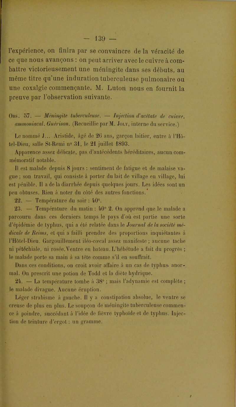 l’expérience, on finira par se convaincre de la véracité de ce que nous avançons : on peut arriver avec le cuivre à com- battre victorieusement une méningite dans ses débuts, au même titre qu’une induration tuberculeuse pulmonaire ou une coxalgie commençante. M. Luton nous en fournit la preuve par l’observation suivante. Obs. o7. — Méningite tuberculeuse. — Injection d'acétate de cuivre. ammoniacal. Guérison. (Recueillie par M. Joly, interne du service.) Le nommé J... Aristide, âgé de 26 ans, garçon Initier, entre à l’Hô- tel-Dieu, salle St-Remi n° 31, le 21 juillet 1893. Apparence assez délicate, pas d’antécédents héréditaires, aucun com- mémoratif notable. Il est malade depuis 8 jours : sentiment de fatigue et de malaise va- gue ; son travail, qui consiste à porter du lait de village en village, lui est pénible. Il a de la diarrhée depuis quelques jours. Les idées sont un peu obtuses. Rien à noter du côté des autres fonctions. 22. — Température du soir : 40°. 23. — Température du matin : 40° 2. On apprend que le malade a parcouru dans ces derniers temps le pays d’où est partie une sorte d’épidémie de typhus, qui a été relatée dans le Journal de la société mé- dicale de Reims, et qui a failli prendre des proportions inquiétantes à l’Hôtel-Dieu. Gargouillement iléo-cœcal assez manifeste; aucune tache ni pétéchiale, ni rosée.Ventre en bateau. L’hébétude a fait du progrès ; le malade porte sa main à sa tête comme s’il en souffrait. Dans ces conditions, on croit avoir affaire à un cas de typhus- anor- mal. On prescrit une potion de Todd et la diète hydrique. 24. — La température tombe à 38° ; mais l’adynamie est complète ; le malade divague. Aucune éruption. Léger strabisme à gauche. Il y a constipation absolue, le ventre se creuse de plus en plus. Le soupçon de méningite tuberculeuse commen- ce à poindre, succédant à l’idée de fièvre typhoïde et de typhus. Injec- tion de teinture d’ergot : un gramme.