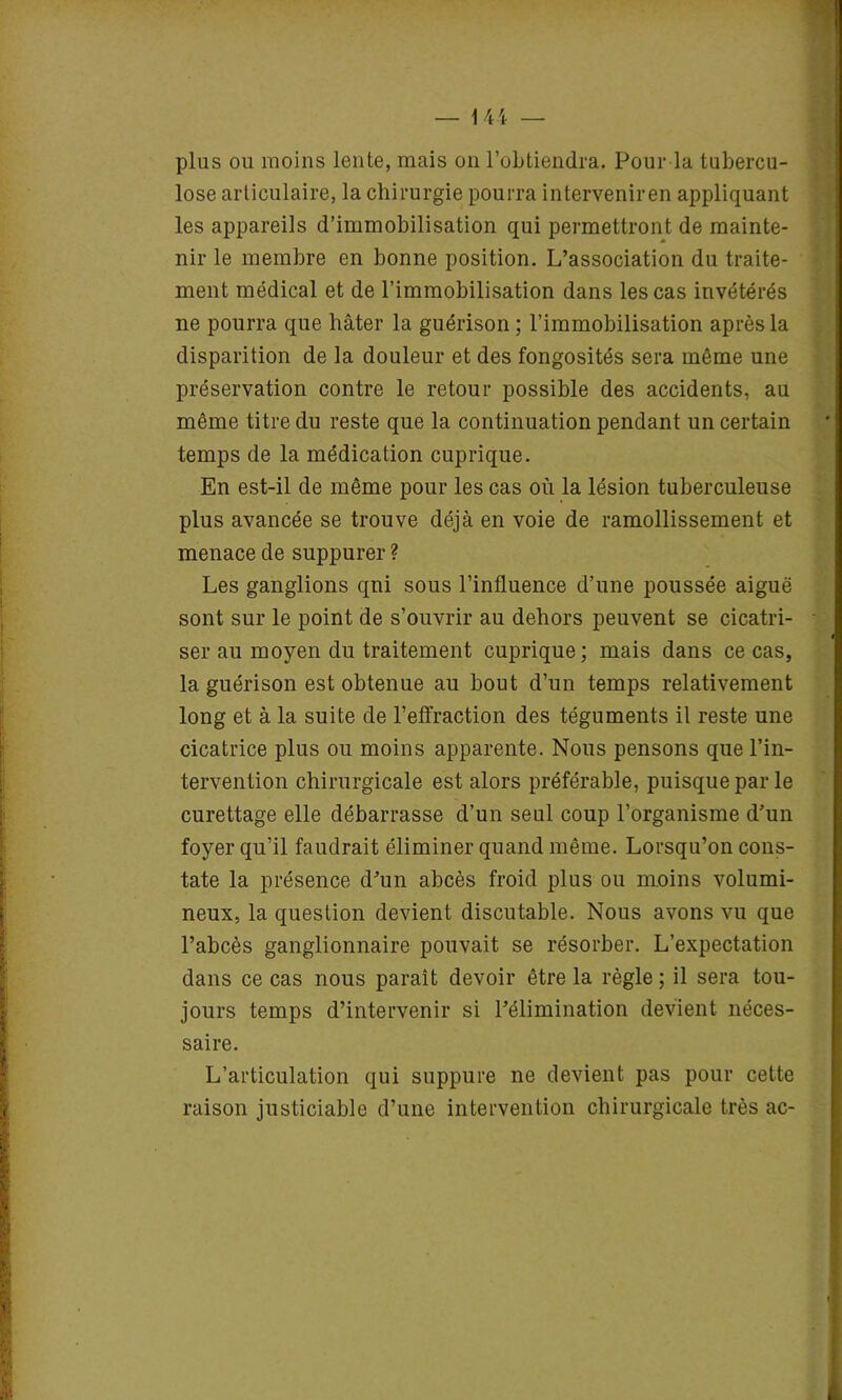 I I ; ■ I \ ï i — 144 — plus ou moins lente, mais on l’obtiendra. Pour la tubercu- lose articulaire, la chirurgie pourra interveniren appliquant les appareils d’immobilisation qui permettront de mainte- nir le membre en bonne position. L’association du traite- ment médical et de l’immobilisation dans les cas invétérés ne pourra que hâter la guérison; l’immobilisation après la disparition de la douleur et des fongosités sera même une préservation contre le retour possible des accidents, au même titre du reste que la continuation pendant un certain temps de la médication cuprique. En est-il de même pour les cas où la lésion tuberculeuse plus avancée se trouve déjà en voie de ramollissement et menace de suppurer ? Les ganglions qni sous l’influence d’une poussée aiguë sont sur le point de s’ouvrir au dehors peuvent se cicatri- « ser au moyen du traitement cuprique; mais dans ce cas, la guérison est obtenue au bout d’un temps relativement long et à la suite de l’effraction des téguments il reste une cicatrice plus ou moins apparente. Nous pensons que l’in- tervention chirurgicale est alors préférable, puisque par le curettage elle débarrasse d’un seul coup l’organisme d’un foyer qu’il faudrait éliminer quand même. Lorsqu’on cons- tate la présence d’un abcès froid plus ou moins volumi- neux, la question devient discutable. Nous avons vu que l’abcès ganglionnaire pouvait se résorber. L’expectation dans ce cas nous paraît devoir être la règle ; il sera tou- jours temps d’intervenir si l’élimination devient néces- saire. L’articulation qui suppure ne devient pas pour cette raison justiciable d’une intervention chirurgicale très ac- ï à