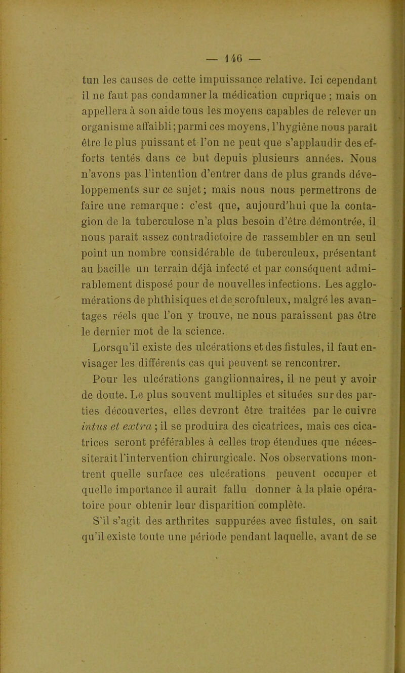 — 14G — tun les causes de cette impuissance relative. Ici cependant il ne faut pas condamner la médication cuprique ; mais on appellera à son aide tous les moyens capables de relever un organisme affaibli; parmi ces moyens, l’hygiène nous paraît être le plus puissant et-l’on ne peut que s’applaudir des ef- forts tentés dans ce but depuis plusieurs années. Nous n’avons pas l’intention d’entrer dans de plus grands déve- loppements sur ce sujet; mais nous nous permettrons de faire une remarque : c’est que, aujourd’hui que la conta- gion de la tuberculose n’a plus besoin d’être démontrée, il nous parait assez contradictoire de rassembler en un seul point un nombre considérable de tuberculeux, présentant au bacille un terrain déjà infecté et par conséquent admi- rablement disposé pour de nouvelles infections. Les agglo- mérations de phthisiques et de scrofuleux, malgré ies avan- tages réels que l’on y trouve, ne nous paraissent pas être le dernier mot de la science. Lorsqu’il existe des ulcérations et des fistules, il faut en- visager les différents cas qui peuvent se rencontrer. Pour les ulcérations ganglionnaires, il ne peut y avoir de doute. Le plus souvent multiples et situées sur des par- ties découvertes, elles devront être traitées par le cuivre intus et extra ; il se produira des cicatrices, mais ces cica- trices seront préférables à celles trop étendues que néces- siterait l’intervention chirurgicale. Nos observations mon- trent quelle surface ces ulcérations peuvent occuper et quelle importance il aurait fallu donner à la plaie opéra- toire pour obtenir leur disparition complète. S’il s’agit des arthrites suppurées avec fistules, on sait qu’il existe toute une période pendant laquelle, avant de se