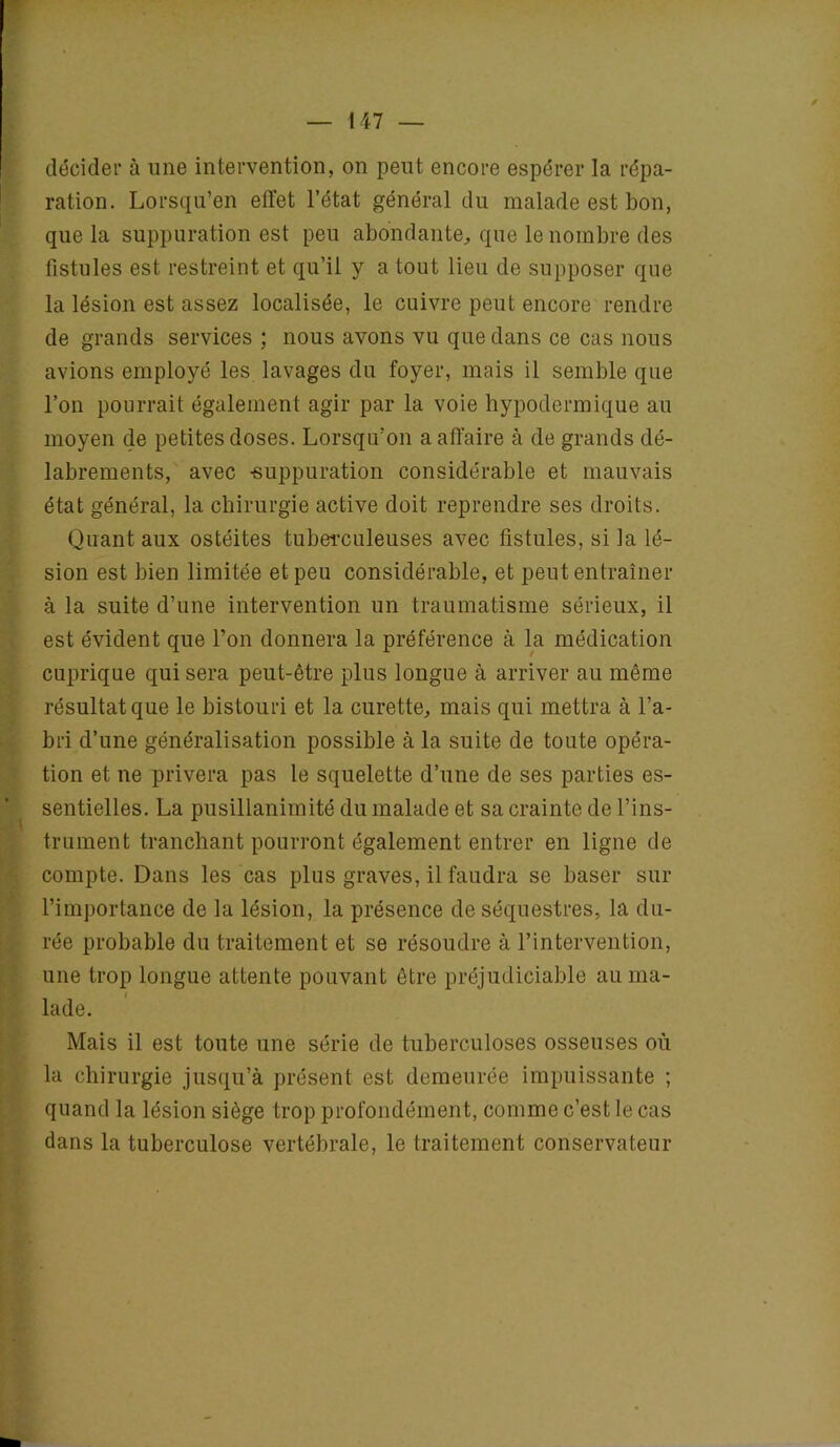 décider à une intervention, on peut encore espérer la répa- ration. Lorsqu’en effet l’état général du malade est bon, que la suppuration est peu abondante, que le nombre des fistules est restreint et qu’il y a tout lieu de supposer que la lésion est assez localisée, le cuivre peut encore rendre de grands services ; nous avons vu que dans ce cas nous avions employé les lavages du foyer, mais il semble que l’on pourrait également agir par la voie hypodermique au moyen de petites doses. Lorsqu'on a affaire à de grands dé- labrements, avec -suppuration considérable et mauvais état général, la chirurgie active doit reprendre ses droits. Quant aux ostéites tuberculeuses avec fistules, si la lé- sion est bien limitée et peu considérable, et peut entraîner à la suite d’une intervention un traumatisme sérieux, il est évident que l’on donnera la préférence à la médication cuprique qui sera peut-être plus longue à arriver au même résultat que le bistouri et la curette, mais qui mettra à l’a- bri d’une généralisation possible à la suite de toute opéra- tion et ne privera pas le squelette d’une de ses parties es- sentielles. La pusillanimité du malade et sa crainte de l’ins- trument tranchant pourront également entrer en ligne de compte. Dans les cas plus graves, il faudra se baser sur l’importance de la lésion, la présence de séquestres, la du- rée probable du traitement et se résoudre à l’intervention, une trop longue attente pouvant être préjudiciable au ma- lade. Mais il est toute une série de tuberculoses osseuses où la chirurgie jusqu’à présent est demeurée impuissante ; quand la lésion siège trop profondément, comme c’est le cas dans la tuberculose vertébrale, le traitement conservateur