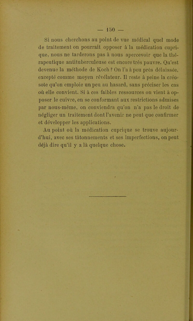 Si nous cherchons au point de vue médical quel mode de traitement on pourrait opposer à la médication cupri- que, nous ne tarderons pas à nous apercevoir que la thé- rapeutique antituberculeuse est encore très pauvre. Qu’est devenue la méthode de Koch? On l’a à peu près délaissée, excepté comme moyen révélateur. 11 reste à peine la créo- sote qu’on emploie un peu au hasard, sans préciser les cas où elle convient. Si à ces faibles ressources on vient à op- poser le cuivre, en se conformant aux restrictions admises par nous-même, on conviendra qu’on n’a pas le droit de négliger un traitement dont l’avenir ne peut que confirmer et développer les applications. Au point où la médication cuprique se trouve aujour- d’hui, avec ses tâtonnements et ses imperfections, on peut déjà dire qu’il y a là quelque chose.