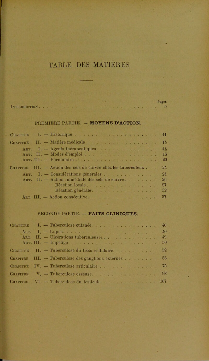 TABLE DES MATIÈRES Pages Introduction 5 PREMIÈRE PARTIE. - MOYENS D’ACTION. Chapitre I. — Historique 11 Chapitre II. — Matière médicale 14 Art. I. — Agents thérapeutiques 14 Art. II. — Modes d’emploi 16 Art. III. — Formulaire . 20 Chapitre III. — Action des sels de cuivre chez les tuberculeux ... 24 Art. I. — Considérations générales 24 Art. II. — Action immédiate des sels de cuivre. . 26 Réaction locale 27 Réaction générale 32 Art. III. — Action consécutive 37 SECONDE PARTIE. — FAITS CLINIQUES. Chapitre I. — Tuberculose cutanée 40 Art. I. — Lupus . 40 Art. II. — Ulcérations tuberculeuses 49 Art. III. — Impétigo 50 Chapitre II. — Tuberculose du tissu cellulaire. . . 52 Chapitre III. — Tuberculose des ganglions externes 55 Chapitre IV. — Tuberculose articulaire 75 Chapitre V. — Tuberculose osseuse 98