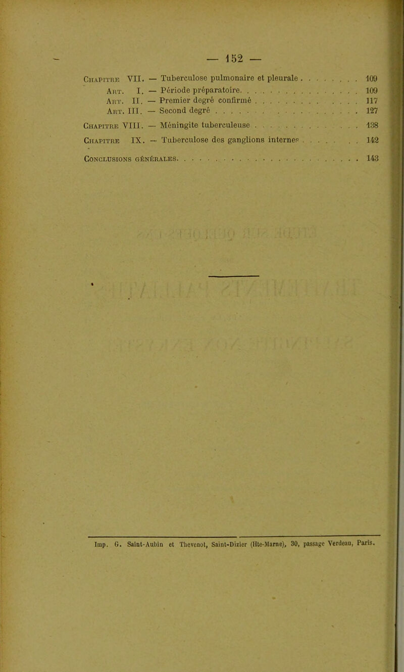 Chapitre VII. — Tuberculose pulmonaire et pleurale 109 Art. I. — Période préparatoire 109 Art. II . — Premier degré confirmé 117 Art. III. — Second degré 127 Chapitre VIII. — Méningite tuberculeuse ... 138 Chapitre IX. — Tuberculose des ganglions internes .... 142 Conclusions générales 143 lmp. G. Saint-Aubin et Thevcnot, Saint-Dizier (IUe-Marne), 30, passage Verdeau, Paris.