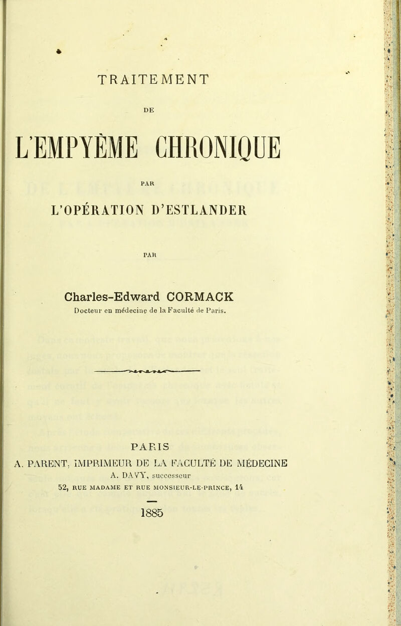 TRAITEMENT LEMPYÈME CHRONIQUE PAH L’OPÉRATION D’ESTLANDER PAU Charles-Edward CORMACK Docteur en médecine de la Faculté de Paris. PARIS A. PARENT, IMPRIMEUR DE LA FACULTÉ DE MÉDECINE A. DAVY, successeur 52, RUE MADAME ET RUE MONSIEUR-LE-PRINCE, 14