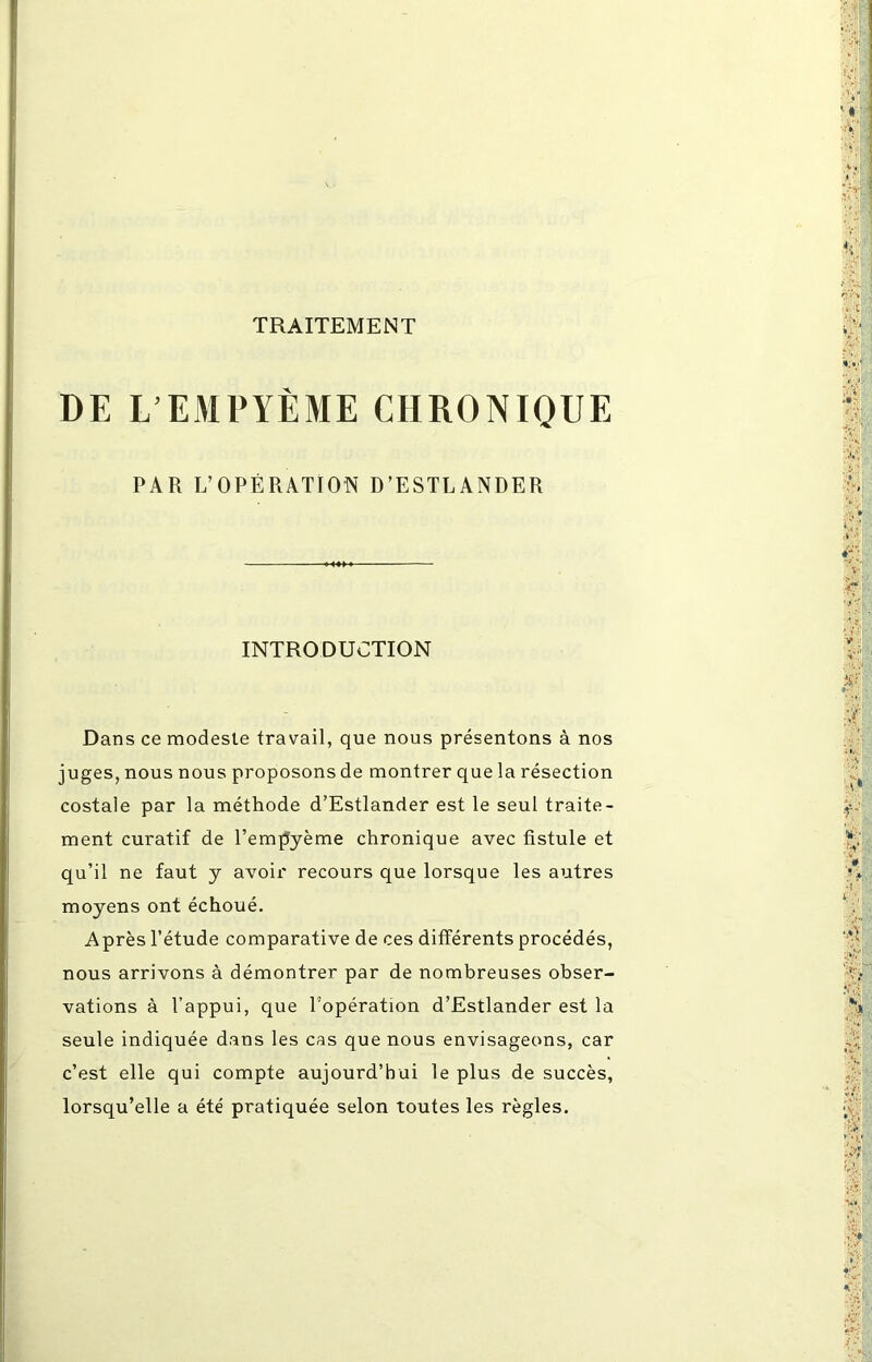 DE L’EMPYÈME CHRONIQUE PAR L’OPÉRATTOÎN D’ESTLANDER INTRODUCTION Dans ce modeste travail, que nous présentons à nos juges, nous nous proposons de montrer que la résection costale par la méthode d’Estlander est le seul traite- ment curatif de l’empyème chronique avec fistule et qu’il ne faut y avoir recours que lorsque les autres moyens ont échoué. Après l’étude comparative de ces différents procédés, nous arrivons à démontrer par de nombreuses obser- vations à l’appui, que l'opération d’Estlander est la seule indiquée dans les cas que nous envisageons, car c’est elle qui compte aujourd’hui le plus de succès, lorsqu’elle a été pratiquée selon toutes les règles.