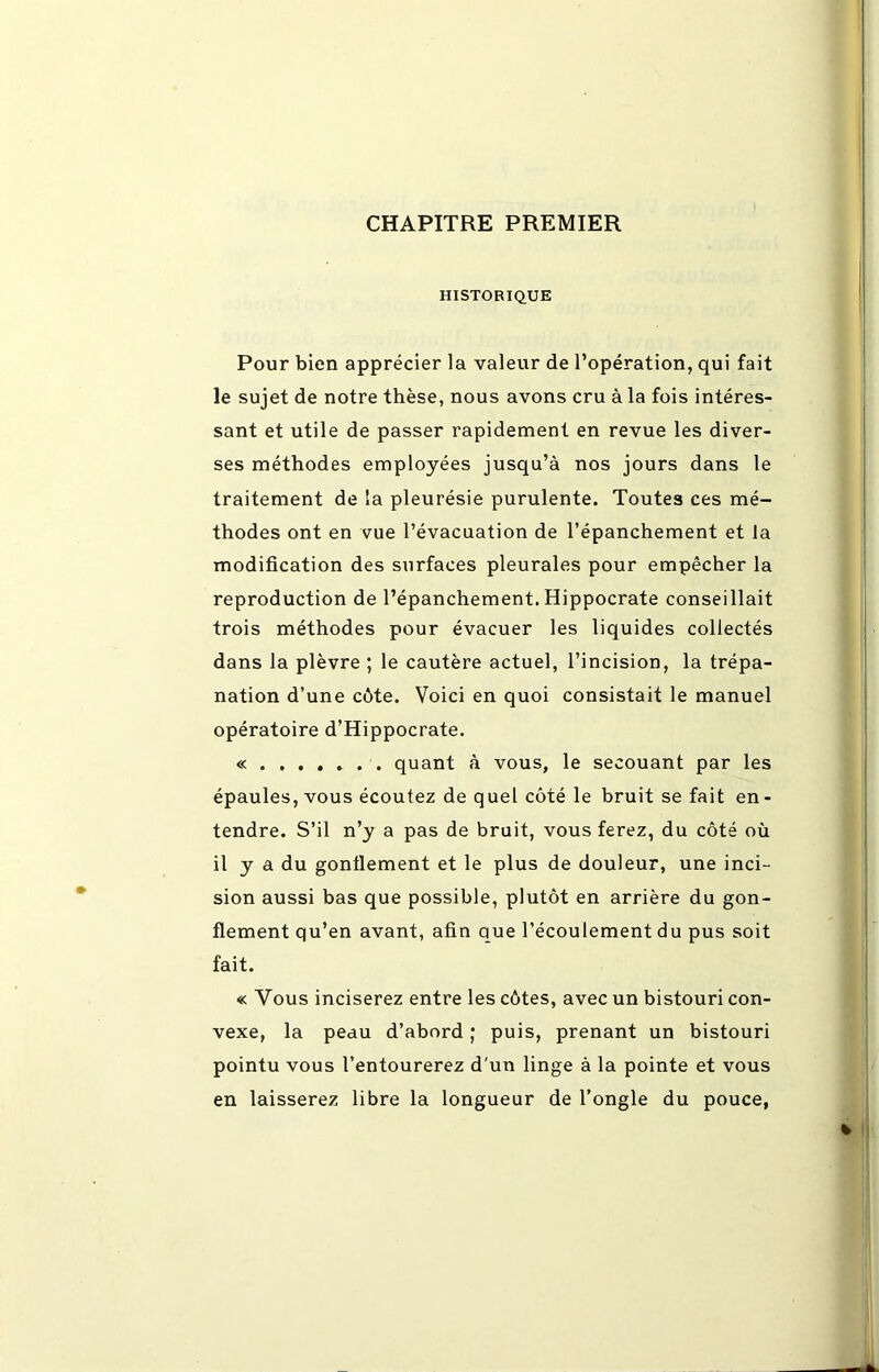 CHAPITRE PREMIER HISTORIQUE Pour bien apprécier la valeur de l’opération, qui fait le sujet de notre thèse, nous avons cru à la fois intéres- sant et utile de passer rapidement en revue les diver- ses méthodes employées jusqu’à nos jours dans le traitement de la pleurésie purulente. Toutes ces mé- thodes ont en vue l’évacuation de l’épanchement et la modification des surfaces pleurales pour empêcher la reproduction de l’épanchement. Hippocrate conseillait trois méthodes pour évacuer les liquides collectés dans la plèvre ; le cautère actuel, l’incision, la trépa- nation d’une c6te. Voici en quoi consistait le manuel opératoire d’Hippocrate. « quant à vous, le secouant par les épaules, vous écoutez de quel côté le bruit se fait en- tendre. S’il n’y a pas de bruit, vous ferez, du côté où il y a du gonflement et le plus de douleur, une inci- sion aussi bas que possible, plutôt en arrière du gon- flement qu’en avant, afin que l’écoulement du pus soit fait. « Vous inciserez entre les côtes, avec un bistouri con- vexe, la peau d’abord ; puis, prenant un bistouri pointu vous l’entourerez d'un linge à la pointe et vous en laisserez libre la longueur de l’ongle du pouce,