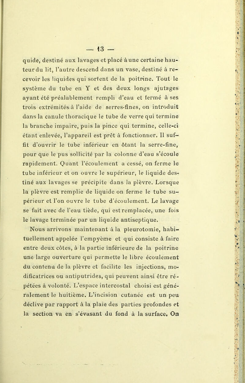 quide, destiné aux lavages et placé à une certaine hau- teur du lit, l’autre descend dans un vase, destiné à re- cevoir les liquides qui sortent de la poitrine. Tout le système du tube en Y et des deux longs ajutages ayant été préalablement rempli d’eau et fermé à ses trois extrémités à l’aide de serres-fines, on introduit dans la canule thoracique le tube de verre qui termine la branche impaire, puis la pince qui termine, celle-ci étant enlevée, l’appareil est prêt à fonctionner. Il suf- fit d'ouvrir le tube inférieur en ôtant la serre-fine, pour que le pus sollicité par la colonne d’eau s’écoule rapidement. Quant l’écoulement a cessé, on ferme le tube inférieur et on ouvre le supérieur, le liquide des- tiné aux lavages se précipite dans la plèvre. Lorsque la plèvre est remplie de liquide on ferme le tube su- périeur et l’on ouvre le tube d’écoulement. Le lavage se fait avec de l’eau tiède, qui est remplacée, une fois le lavage terminée par un liquide antiseptique. Nous arrivons maintenant à la pleurotomie, habi- tuellement appelée l’empyème et qui consiste à faire entre deux côtes, à la partie inférieure de la poitrine une large ouverture qui permette le libre écoulement du contenu de la plèvre et facilite les injections, mo- dificatrices ou antiputrides, qui peuvent ainsi être ré- pétées à volonté. L’espace intercostal choisi est géné- ralement le huitième. L’incision cutanée est un peu déclive par rapport à la plaie des parties profondes et la section va en s’évasant du fond à la surface, On