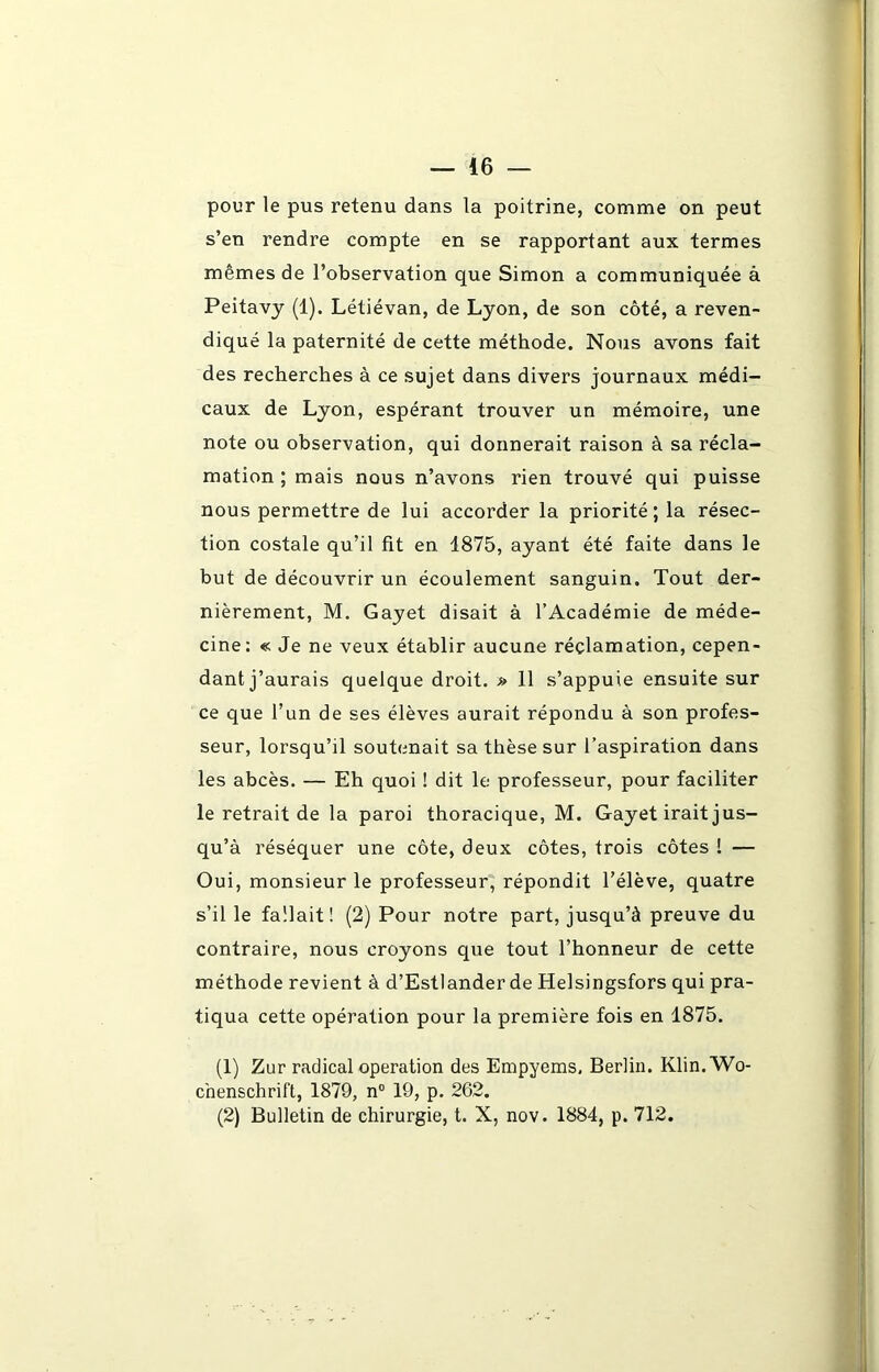 pour le pus retenu dans la poitrine, comme on peut s’en rendre compte en se rapportant aux termes mêmes de l’observation que Simon a communiquée à Peitavy (1). Létiévan, de Lyon, de son côté, a reven- diqué la paternité de cette méthode. Nous avons fait des recherches à ce sujet dans divers journaux médi- caux de Lyon, espérant trouver un mémoire, une note ou observation, qui donnerait raison à sa récla- mation ; mais nous n’avons rien trouvé qui puisse nous permettre de lui accorder la priorité; la résec- tion costale qu’il fit en 1875, ayant été faite dans le but de découvrir un écoulement sanguin. Tout der- nièrement, M. Gayet disait à l’Académie de méde- cine: « Je ne veux établir aucune réclamation, cepen- dant j’aurais quelque droit. » 11 s’appuie ensuite sur ce que l’un de ses élèves aurait répondu à son profes- seur, lorsqu’il soutenait sa thèse sur l’aspiration dans les abcès. — Eh quoi ! dit le professeur, pour faciliter le retrait de la paroi thoracique, M. Gayet irait jus- qu’à réséquer une côte, deux côtes, trois côtes ! — Oui, monsieur le professeur, répondit l’élève, quatre s’il le fallait! (2) Pour notre part, jusqu’à preuve du contraire, nous croyons que tout l’honneur de cette méthode revient à d’Estlander de Helsingsfors qui pra- tiqua cette opération pour la première fois en 1875. (1) Zur radical operation des Empyems, Berlin. Klin. Wo- chenschrift, 1879, n° 19, p. 262. (2) Bulletin de chirurgie, t. X, nov. 1884, p. 712.