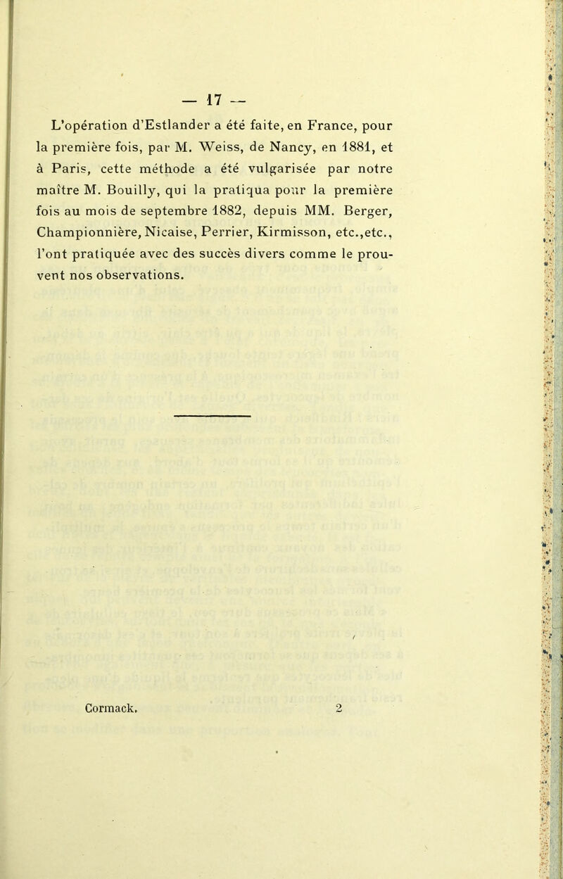 L’opération d’Estlander a été faite, en France, pour la première fois, par M. Weiss, de Nancy, en 1881, et à Paris, cette méthode a été vulgarisée par notre maître M. Bouilly, qui la pratiqua pour la première fois au mois de septembre 1882, depuis MM. Berger, Championnière, Nicaise, Perrier, Kirmisson, etc.,etc., l’ont pratiquée avec des succès divers comme le prou- vent nos observations. Cormack. 2