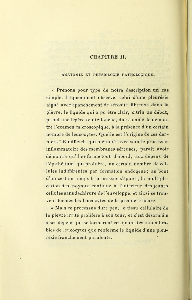 CHAPITRE II. ANATOMIE ET PHYSIOLOGIE PATHOLOGIQUE. « Prenons pour type de notre description un cas simple, fréquemment observé, celui d’une pleurésie aiguë avec épanchement de sérosité fibreuse dans la plèvre, le liquide qui a pu être clair, citrin au début, prend une légère teinte louche, due comme le démon- tre l’examen microscopique, à la présence d’un certain nombre de leucocytes. Quelle est l’origine de ces der- niers ? Rindfleich qui a étudié avec soin le processus inflammatoire des membranes séreuses, paraît avoir démontré qu’il se forme tout d’abord, aux dépens de l’épithélium qui prolifère, un certain nombre de cel- lules indifférentes par formation endogène; au bout d’un certain temps le processus s’épuise, la multipli- cation des noyaux continue à l’intérieur des jeunes cellules sans déchirure de l’enveloppe, et ainsi se trou- vent formés les leucocytes de la première heure. « Mais ce processus dure peu, le tissu cellulaire de la plèvre irrité prolifère à son tour, et c’est désormais à ses dépens que se formeront ces quantités innombra- bles de leucocytes que renferme le liquide d’une pleu- résie franchement purulente.