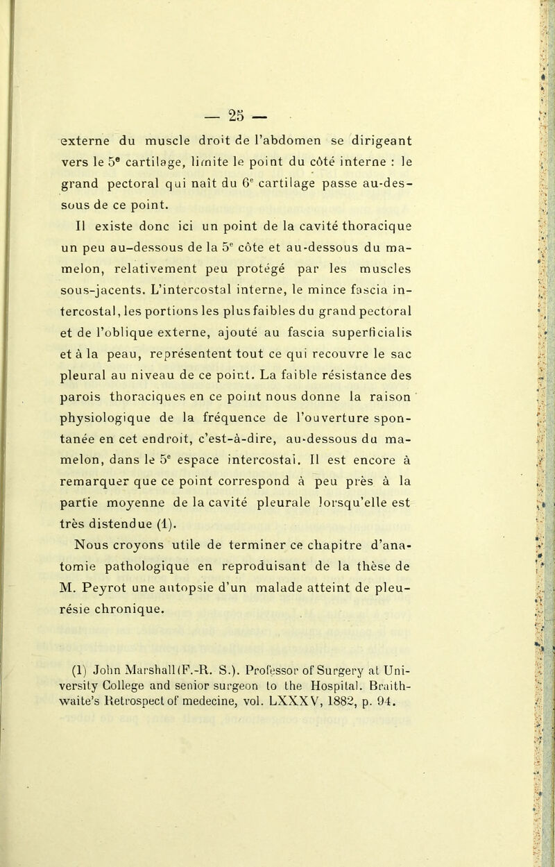 externe du muscle droit de l’abdomen se dirigeant vers le 5® cartilage, limite le point du côté interne : le grand pectoral qui naît du 6e cartilage passe au-des- sous de ce point. Il existe donc ici un point de la cavité thoracique un peu au-dessous de la 5e côte et au-dessous du ma- melon, relativement peu protégé par les muscles sous-jacents. L’intercostal interne, le mince fascia in- tercostal, les portions les plusfaibles du grand pectoral et de l’oblique externe, ajouté au fascia superficialis et à la peau, représentent tout ce qui recouvre le sac pleural au niveau de ce point. La faible résistance des parois thoraciques en ce point nous donne la raison physiologique de la fréquence de l’ouverture spon- tanée en cet endroit, c’est-à-dire, au-dessous du ma- melon, dans le 5e espace intercostal. Il est encore à remarquer que ce point correspond à peu près à la partie moyenne de la cavité pleurale lorsqu’elle est très distendue (1). Nous croyons utile de terminer ce chapitre d’ana- tomie pathologique en reproduisant de la thèse de M. Peyrot une autopsie d’un malade atteint de pleu- résie chronique. (1) John Marshall (P.-R. S.). Professor of Surgery at Uni- versity College and senior surgeon to the Hospital. Braith- waite’s Retrospecl of medecine, vol. LXXXV, 1882, p. 94.