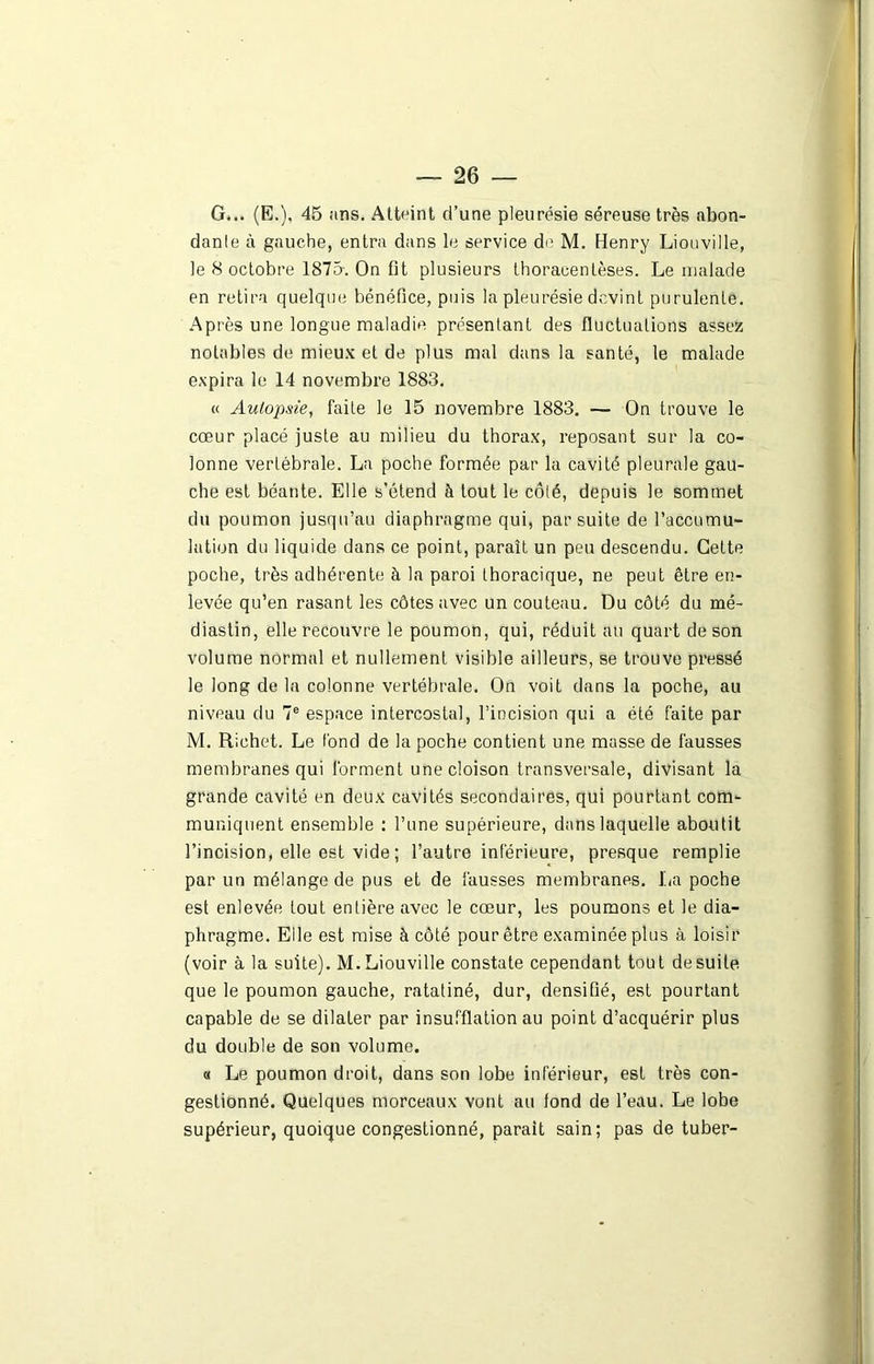 G... (E.), 45 ans. Atteint d’une pleurésie séreuse très abon- dante à gauche, entra dans le service do M. Henry Liouville, le S octobre 1875. On fit plusieurs thoracentèses. Le malade en retira quelque bénéfice, puis la pleurésie devint purulente. Après une longue maladie présentant des fluctuations assez notables de mieux et de plus mal dans la santé, le malade expira le 14 novembre 1883. « Autopsie, faite le 15 novembre 1883. — On trouve le cœur placé juste au milieu du thorax, reposant sur la co- lonne vertébrale. La poche formée par la cavité pleurale gau- che est béante. Elle s’étend à tout le côté, depuis le sommet du poumon jusqu’au diaphragme qui, par suite de l’accumu- lation du liquide dans ce point, paraît un peu descendu. Cette poche, très adhérente à la paroi thoracique, ne peut être en- levée qu’en rasant les côtes avec un couteau. Du côté du mé- diastin, elle recouvre le poumon, qui, réduit au quart de son volume normal et nullement visible ailleurs, se trouve pressé le long de la colonne vertébrale. On voit dans la poche, au niveau du 7e espace intercostal, l’incision qui a été faite par M. Richet. Le fond de la poche contient une masse de fausses membranes qui forment une cloison transversale, divisant la grande cavité en deux cavités secondaires, qui pourtant com- muniquent ensemble : l’une supérieure, dans laquelle aboutit l’incision, elle est vide ; l’autre inférieure, presque remplie par un mélange de pus et de fausses membranes. La poche est enlevée fout entière avec le cœur, les poumons et le dia- phragme. Elle est mise à côté pour être examinée plus à loisir (voir à la suite). M. Liouville constate cependant tout de suite que le poumon gauche, ratatiné, dur, densifié, est pourtant capable de se dilater par insufflation au point d’acquérir plus du double de son volume. « Le poumon droit, dans son lobe inférieur, est très con- gestionné. Quelques morceaux vont au fond de l’eau. Le lobe supérieur, quoique congestionné, parait sain; pas de tuber-