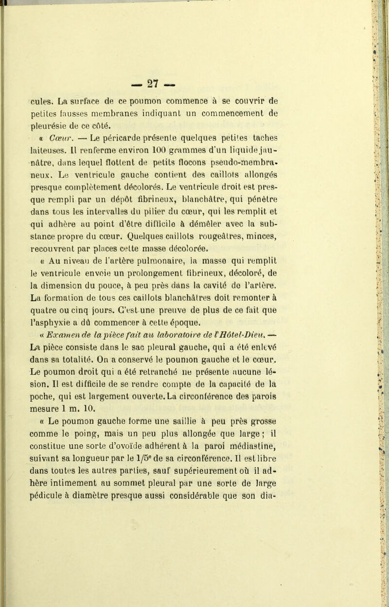 cules. La surface de ce poumon commence à se couvrir de petites fausses membranes indiquant un commencement de pleurésie de ce côté. « Cœur. — Le péricarde présente quelques petites taches laiteuses. 11 renferme environ 100 grammes d'un liquidejau- nâtre, dans lequel flottent de petits flocons pseudo-membra. neux. Le ventricule gauche contient des caillots allongés presque complètement décolorés. Le ventricule droit est pres- que rempli par un dépôt fibrineux, blanchâtre, qui pénètre dans tous les intervalles du pilier du cœur, qui les remplit et qui adhère au point d’être difficile à démêler avec la sub- stance propre du cœur. Quelques caillots rougeâtres, minces, recouvrent par places cette masse décolorée. « Au niveau de l’artère pulmonaire, la massé qui remplit le ventricule envoie un prolongement fibrineux, décoloré, de la dimension du pouce, à peu près dans la cavité de l’artère. La formation de tous ces caillots blanchâtres doit remonter à quatre ou cinq jours. C’est une preuve de plus de ce fait que l’asphyxie a dû commencer à cette époque. « Eocamen de la pièce fait au laboratoire de l'Hôtel-Dieu. — La pièce consiste dans le sac pleural gauche, qui a été enlevé dans sa totalité. On a conservé le poumon gauche et le cœur. Le poumon droit qui a été retranché lie présente aucune lé- sion. Il est difficile de se rendre compte de la capacité de là poche, qui est largement ouverte. La circonférenoe des parois mesure 1 m. 10. « Le poumon gauche forme une saillie à peu près grosse comme le poing, mais un peu plus allongée que large ; il constitue une sorte d’ovoïde adhérent à la paroi médiastine, suivant sa longueur par le 1/5® de sa circonférence. Il est libre dans toutes les autres parties, sauf supérieurement où il ad- hère intimement au sommet pleural par une sorte de large pédicule à diamètre presque aussi considérable que son dia-